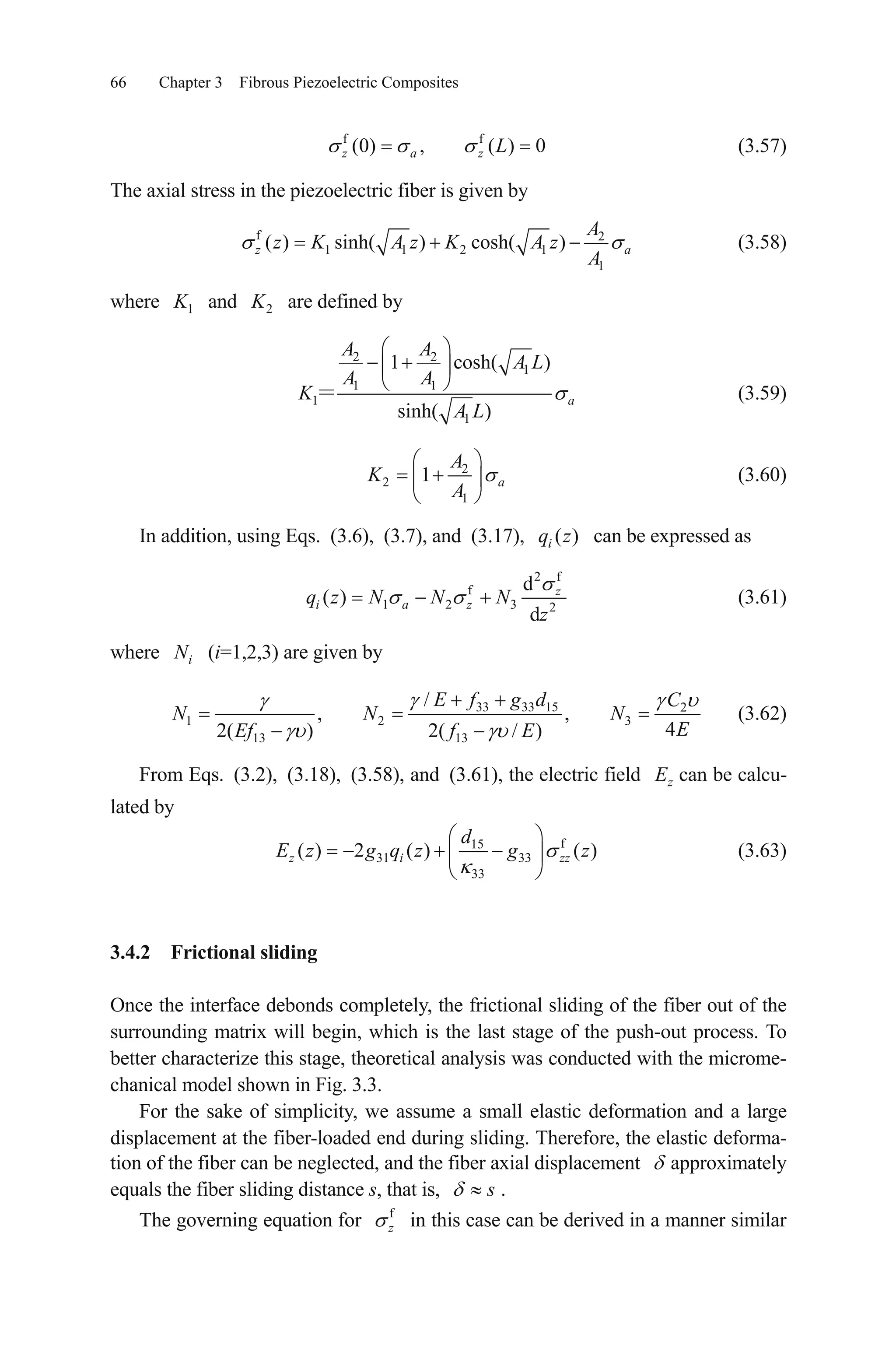 66 Chapter 3 Fibrous Piezoelectric Composites
(3.57)f f
(0) , ( ) 0z a z L
The axial stress in the piezoelectric fiber is given by
f 2
1 1 2 1
1
( ) sinh( ) cosh( )z a
A
z K A z K A z
A
(3.58)
where 1K and 2K are defined by
2 2
1
1 1
1
1
1 cosh( )
sinh( )
a
A A
A L
A A
K
A L
(3.59)
2
2
1
1 a
A
K
A
(3.60)
In addition, using Eqs. (3.6), (3.7), and (3.17), can be expressed as( )iq z
2 f
f
1 2 3 2
d
( )
d
z
i a zq z N N N
z
(3.61)
where (i=1,2,3) are given byiN
33 33 15 2
1 2
13 13
/
, ,
42( ) 2( / )
E f g d C
N N N
EEf f E
3 (3.62)
From Eqs. (3.2), (3.18), (3.58), and (3.61), the electric field zE can be calcu-
lated by
f15
31 33
33
( ) 2 ( ) ( )z i
d
E z g q z g zzz (3.63)
3.4.2 Frictional sliding
Once the interface debonds completely, the frictional sliding of the fiber out of the
surrounding matrix will begin, which is the last stage of the push-out process. To
better characterize this stage, theoretical analysis was conducted with the microme-
chanical model shown in Fig. 3.3.
For the sake of simplicity, we assume a small elastic deformation and a large
displacement at the fiber-loaded end during sliding. Therefore, the elastic deforma-
tion of the fiber can be neglected, and the fiber axial displacement approximately
equals the fiber sliding distance s, that is, s .
The governing equation for f
z in this case can be derived in a manner similar
 