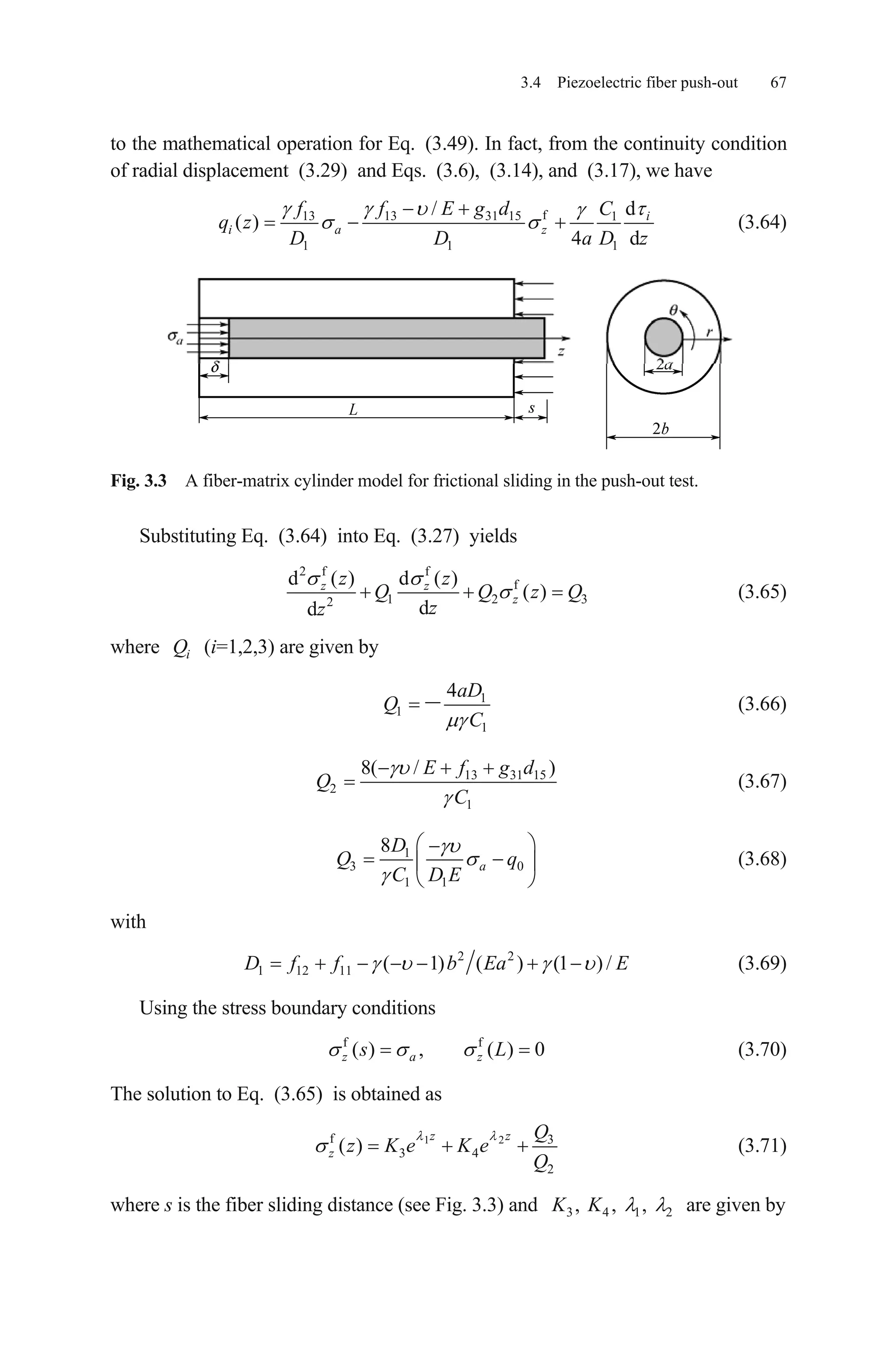 3.4 Piezoelectric fiber push-out 67
to the mathematical operation for Eq. (3.49). In fact, from the continuity condition
of radial displacement (3.29) and Eqs. (3.6), (3.14), and (3.17), we have
f13 13 31 15 1
1 1
/
( )
4 d
i
i a z
f f E g d C
q z
D D a 1
d
D z
(3.64)
Fig. 3.3 A fiber-matrix cylinder model for frictional sliding in the push-out test.
Substituting Eq. (3.64) into Eq. (3.27) yields
2 f f
f
1 22
d ( ) d ( )
( )
dd
z z
z
z z
Q Q z
zz
3Q (3.65)
where (i=1,2,3) are given byiQ
1
1
1
4aD
Q
C
(3.66)
13 31 15
2
1
8( / )E f g d
Q
C
(3.67)
1
3
1 1
8
a
D
Q
C D E
0q (3.68)
with
2 2
1 12 11 ( 1) ( ) (1 ) /D f f b Ea E (3.69)
Using the stress boundary conditions
(3.70)f f
( ) , ( ) 0z a zs L
The solution to Eq. (3.65) is obtained as
1 2f 3
3 4
2
( )
z z
z
Q
z K e K e
Q
(3.71)
where s is the fiber sliding distance (see Fig. 3.3) and are given by3 4 1, , ,K K 2
 