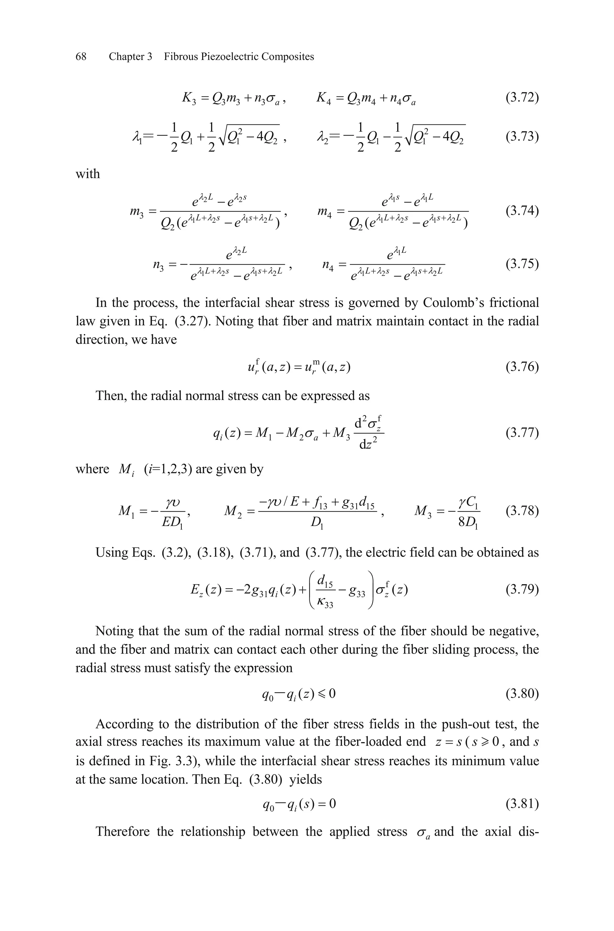 68 Chapter 3 Fibrous Piezoelectric Composites
3 3 3 3 aK Q m n , (3.72)4 3 4 4 aK Q m n
2
1 1 1
1 1
4
2 2
Q Q Q2 , 2
2 1 1
1 1
4
2 2
Q Q Q2 (3.73)
with
2 2
1 2 1 2
3
2 ( )
L s
L s s L
e e
m
Q e e
,
1 1
1 2 1 2
4
2 ( )
s L
L s s L
e e
m
Q e e
(3.74)
2
1 2 1 2
3
L
L s s L
e
n
e e
,
1
1 2 1 2
4
L
L s s L
e
n
e e
(3.75)
In the process, the interfacial shear stress is governed by Coulomb’s frictional
law given in Eq. (3.27). Noting that fiber and matrix maintain contact in the radial
direction, we have
(3.76)f m
( , ) ( , )r ru a z u a z
Then, the radial normal stress can be expressed as
2 f
1 2 3 2
d
( )
d
z
i aq z M M M
z
(3.77)
where iM (i=1,2,3) are given by
1
1
,M
ED
13 31 15
2
1
/ E f g d
M
D
, 1
3
18
C
M
D
(3.78)
Using Eqs. (3.2), (3.18), (3.71), and (3.77), the electric field can be obtained as
f15
31 33
33
( ) 2 ( ) ( )z i
d
E z g q z g zz (3.79)
Noting that the sum of the radial normal stress of the fiber should be negative,
and the fiber and matrix can contact each other during the fiber sliding process, the
radial stress must satisfy the expression
(3.80)0 ( ) 0iq q z
According to the distribution of the fiber stress fields in the push-out test, the
axial stress reaches its maximum value at the fiber-loaded end ( , and s
is defined in Fig. 3.3), while the interfacial shear stress reaches its minimum value
at the same location. Then Eq.
z s 0s
(3.80) yields
(3.81)0 ( ) 0iq q s
Therefore the relationship between the applied stress and the axial dis-a
 