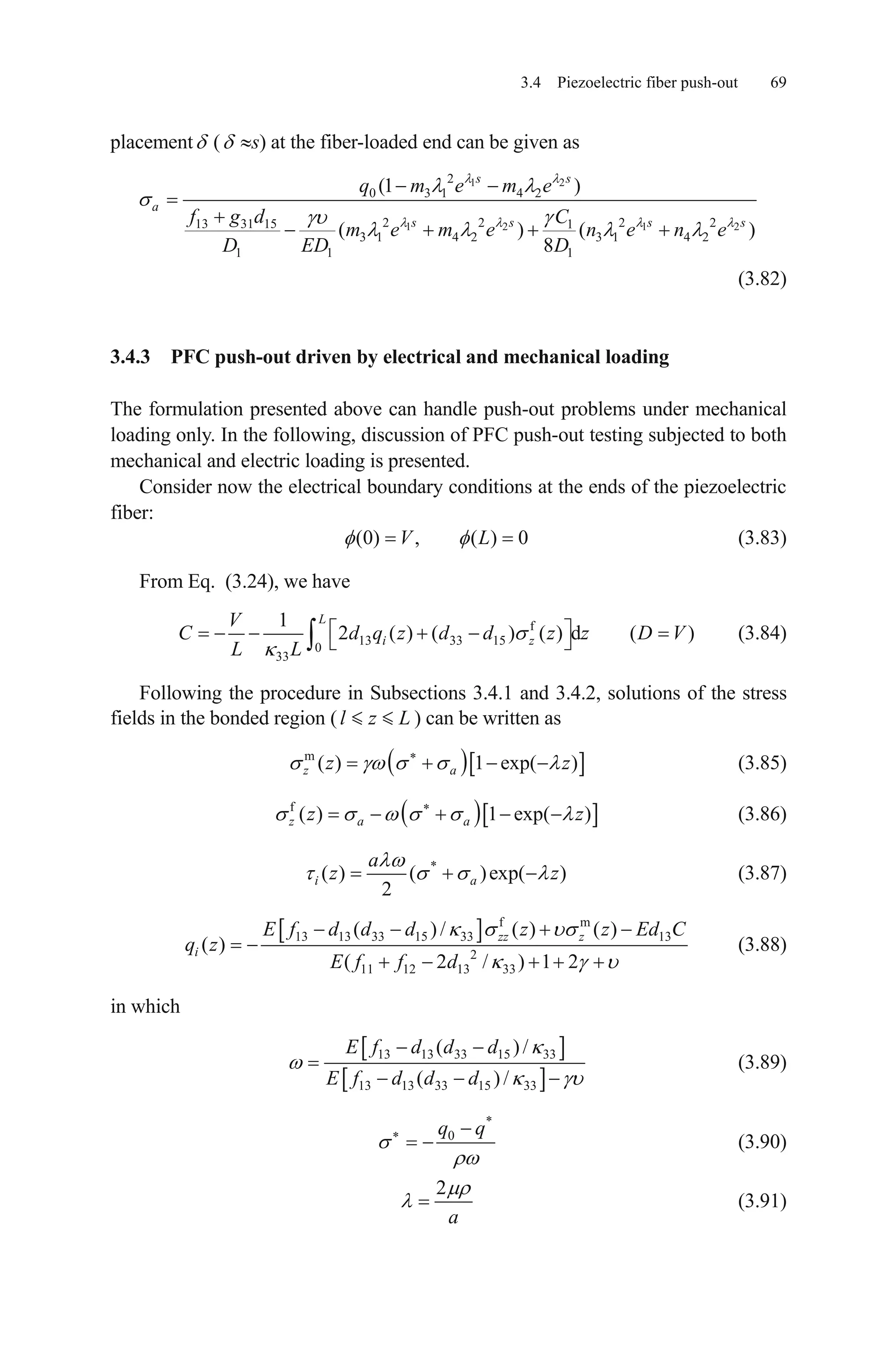 3.4 Piezoelectric fiber push-out 69
placement ( s) at the fiber-loaded end can be given as
1 2
1 2 1
2
0 3 1 4 2
2 2 2 2 21 15 1
3 1 4 2 3 1 4 2
1 1 1
(1 )
( ) ( )
8
s s
a
13 3 s s s s
q m e m e
d C
m e m e n e n e
D ED D
f g
(3.82)
3.4.3 PFC push-out driven by electrical and mechanical loading
The formulation presented above can handle push-out problems under mechanical
loading only. In the following, discussion of PFC push-out testing subjected to both
mechanical and electric loading is presented.
Consider now the electrical boundary conditions at the ends of the piezoelectric
fiber:
(0) , ( ) 0V L (3.83)
From Eq. (3.24), we have
f
13 33 15
0
33
1
2 ( ) ( ) ( ) d (
L
i z )C d q z d d z z D V
L L
V
(3.84)
Following the procedure in Subsections 3.4.1 and 3.4.2, solutions of the stress
fields in the bonded region ( ) can be written asl z L
m
( ) 1 exp( )z az z (3.85)
f
( ) 1 exp( )z a az z (3.86)
*
( ) ( )exp( )
2
i a
a
z z (3.87)
f m
13 13 33 15 33 13
2
11 12 13 33
( ) / ( ) ( )
( )
( 2 / ) 1 2
zz zE f d d d z z Ed C
E f f d
iq z (3.88)
in which
13 13 33 15 33
13 13 33 15 33
( )/
( ) /
E f d d d
E f d d d
(3.89)
*
0q q
(3.90)
2
a
(3.91)
 
