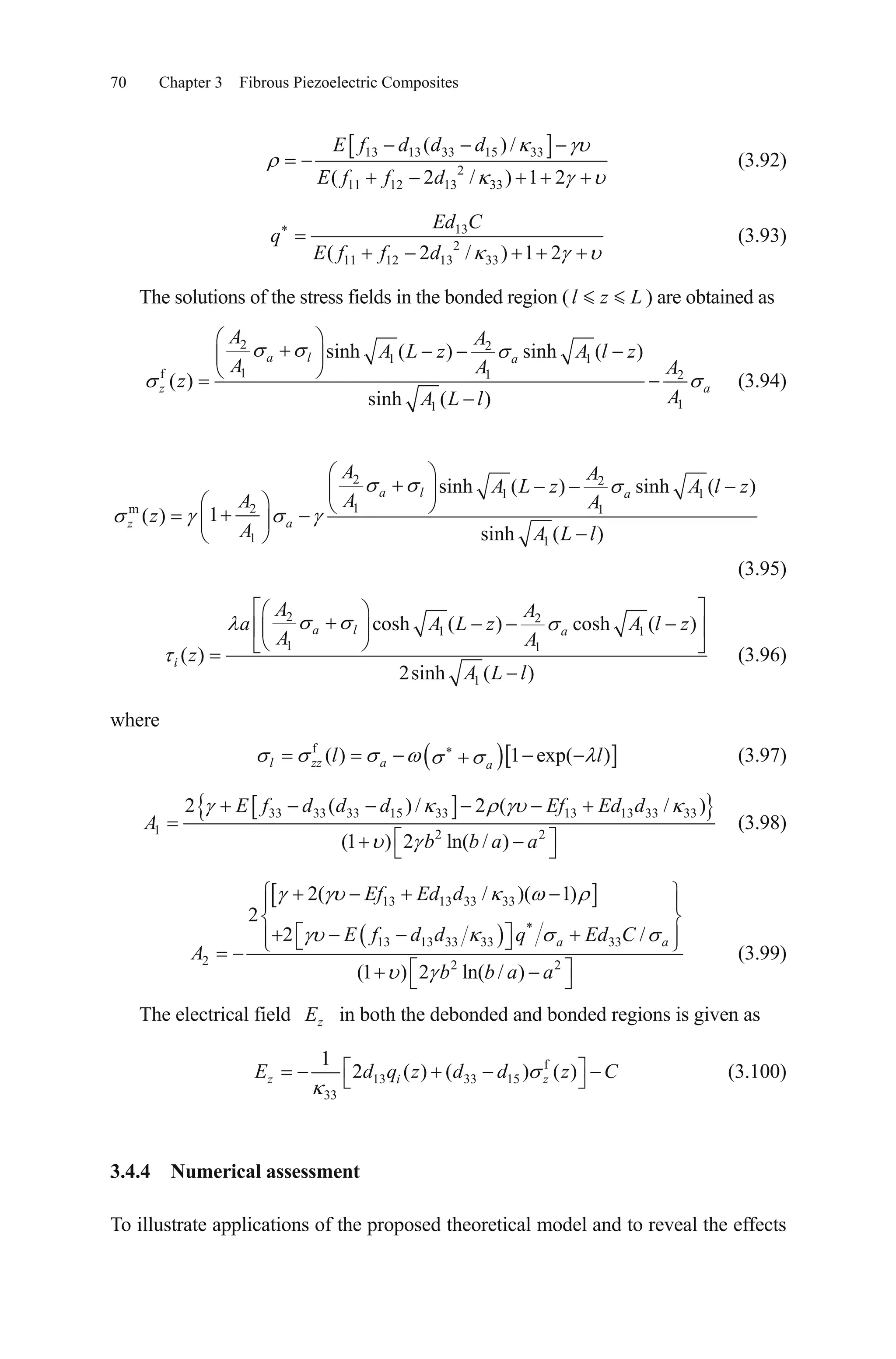 70 Chapter 3 Fibrous Piezoelectric Composites
13 13 33 15 33
2
11 12 13 33
( ) /
( 2 / ) 1 2
E f d d d
E f f d
(3.92)
13
2
11 12 13 33( 2 / ) 1 2
Ed C
q
E f f d
(3.93)
The solutions of the stress fields in the bonded region ( ) are obtained asl z L
2 2
1 1
1f 1 2
11
sinh ( ) sinh ( )
( )
sinh ( )
a l a
z a
A A
A L z A l z
A A A
z
AA L l
(3.94)
2 2
1 1
12m 1
1 1
sinh ( ) sinh ( )
1( )
sinh ( )
a l a
z a
A A
A L z A l z
AA A
z
A A L l
(3.95)
2 2
1 1
1 1
1
cosh ( ) cosh ( )
( )
2sinh ( )
a l a
i
A A
a A L z
A A
z
A L l
A l z
(3.96)
where
f
( ) 1 exp( )l zz a a
l l (3.97)
33 33 33 15 33 13 13 33 33
1 2 2
2 ( ) / 2 (
(1 ) 2 ln( / )
E f d d d Ef Ed d
A
b b a a
/ )
(3.98)
13 13 33 33
*
13 13 33 33 33
2 2 2
2( / )( 1)
2
2 /
(1 ) 2 ln( / )
a
Ef Ed d
E f d d q Ed C
A
b b a a
a
(3.99)
The electrical field zE in both the debonded and bonded regions is given as
f
13 33 15
33
1
2 ( ) ( ) ( )z i zE d q z d d z C (3.100)
3.4.4 Numerical assessment
To illustrate applications of the proposed theoretical model and to reveal the effects
 
