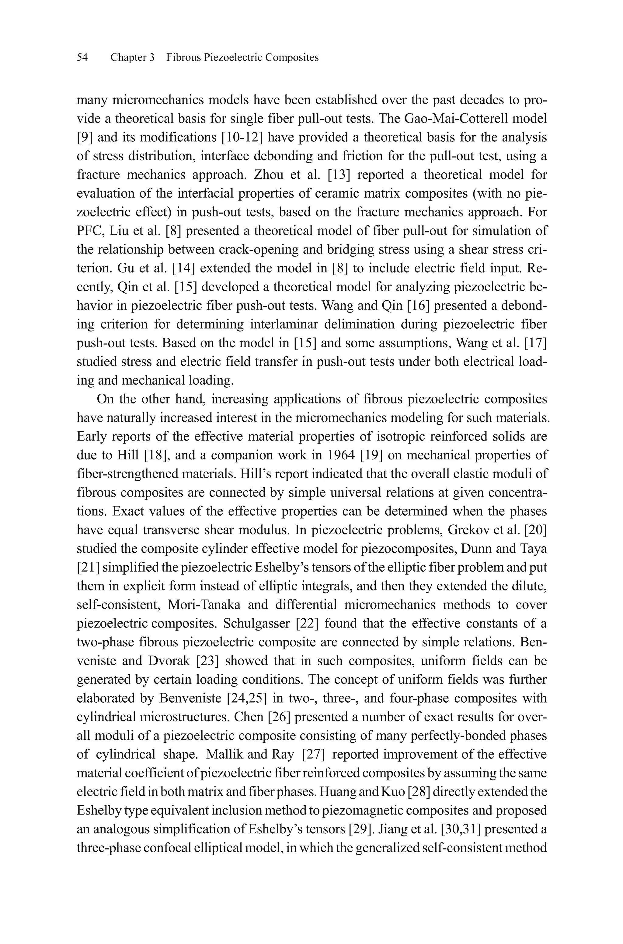 54 Chapter 3 Fibrous Piezoelectric Composites
many micromechanics models have been established over the past decades to pro-
vide a theoretical basis for single fiber pull-out tests. The Gao-Mai-Cotterell model
[9] and its modifications [10-12] have provided a theoretical basis for the analysis
of stress distribution, interface debonding and friction for the pull-out test, using a
fracture mechanics approach. Zhou et al. [13] reported a theoretical model for
evaluation of the interfacial properties of ceramic matrix composites (with no pie-
zoelectric effect) in push-out tests, based on the fracture mechanics approach. For
PFC, Liu et al. [8] presented a theoretical model of fiber pull-out for simulation of
the relationship between crack-opening and bridging stress using a shear stress cri-
terion. Gu et al. [14] extended the model in [8] to include electric field input. Re-
cently, Qin et al. [15] developed a theoretical model for analyzing piezoelectric be-
havior in piezoelectric fiber push-out tests. Wang and Qin [16] presented a debond-
ing criterion for determining interlaminar delimination during piezoelectric fiber
push-out tests. Based on the model in [15] and some assumptions, Wang et al. [17]
studied stress and electric field transfer in push-out tests under both electrical load-
ing and mechanical loading.
On the other hand, increasing applications of fibrous piezoelectric composites
have naturally increased interest in the micromechanics modeling for such materials.
Early reports of the effective material properties of isotropic reinforced solids are
due to Hill [18], and a companion work in 1964 [19] on mechanical properties of
fiber-strengthened materials. Hill’s report indicated that the overall elastic moduli of
fibrous composites are connected by simple universal relations at given concentra-
tions. Exact values of the effective properties can be determined when the phases
have equal transverse shear modulus. In piezoelectric problems, Grekov et al. [20]
studied the composite cylinder effective model for piezocomposites, Dunn and Taya
[21] simplified the piezoelectric Eshelby’s tensors of the elliptic fiber problem and put
them in explicit form instead of elliptic integrals, and then they extended the dilute,
self-consistent, Mori-Tanaka and differential micromechanics methods to cover
piezoelectric composites. Schulgasser [22] found that the effective constants of a
two-phase fibrous piezoelectric composite are connected by simple relations. Ben-
veniste and Dvorak [23] showed that in such composites, uniform fields can be
generated by certain loading conditions. The concept of uniform fields was further
elaborated by Benveniste [24,25] in two-, three-, and four-phase composites with
cylindrical microstructures. Chen [26] presented a number of exact results for over-
all moduli of a piezoelectric composite consisting of many perfectly-bonded phases
of cylindrical shape. Mallik and Ray [27] reported improvement of the effective
material coefficient of piezoelectric fiberreinforced composites by assuming the same
electricfieldinbothmatrixandfiberphases.HuangandKuo[28]directlyextendedthe
Eshelby type equivalent inclusion method to piezomagnetic composites and proposed
an analogous simplification of Eshelby’s tensors [29]. Jiang et al. [30,31] presented a
three-phase confocal elliptical model, in which the generalized self-consistent method
 