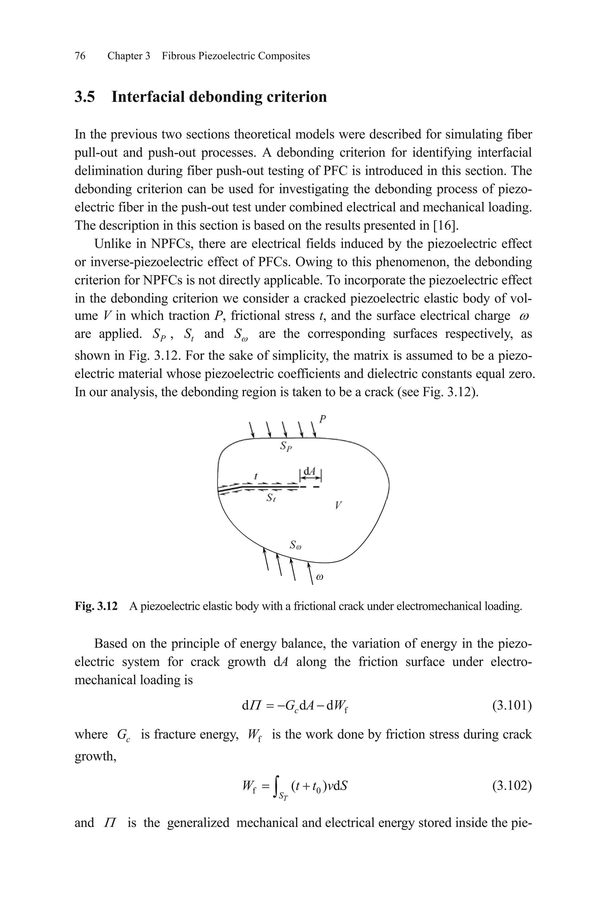 76 Chapter 3 Fibrous Piezoelectric Composites
3.5 Interfacial debonding criterion
In the previous two sections theoretical models were described for simulating fiber
pull-out and push-out processes. A debonding criterion for identifying interfacial
delimination during fiber push-out testing of PFC is introduced in this section. The
debonding criterion can be used for investigating the debonding process of piezo-
electric fiber in the push-out test under combined electrical and mechanical loading.
The description in this section is based on the results presented in [16].
Unlike in NPFCs, there are electrical fields induced by the piezoelectric effect
or inverse-piezoelectric effect of PFCs. Owing to this phenomenon, the debonding
criterion for NPFCs is not directly applicable. To incorporate the piezoelectric effect
in the debonding criterion we consider a cracked piezoelectric elastic body of vol-
ume V in which traction P, frictional stress t, and the surface electrical charge
are applied. , and are the corresponding surfaces respectively, as
shown in Fig. 3.12. For the sake of simplicity, the matrix is assumed to be a piezo-
electric material whose piezoelectric coefficients and dielectric constants equal zero.
In our analysis, the debonding region is taken to be a crack (see Fig. 3.12).
PS tS S
Fig. 3.12 A piezoelectric elastic body with a frictional crack under electromechanical loading.
Based on the principle of energy balance, the variation of energy in the piezo-
electric system for crack growth dA along the friction surface under electro-
mechanical loading is
(3.101)fd d dcG A W
where is fracture energy, is the work done by friction stress during crack
growth,
cG fW
(3.102)f 0( ) d
TS
W t t v S
and is the generalized mechanical and electrical energy stored inside the pie-
 