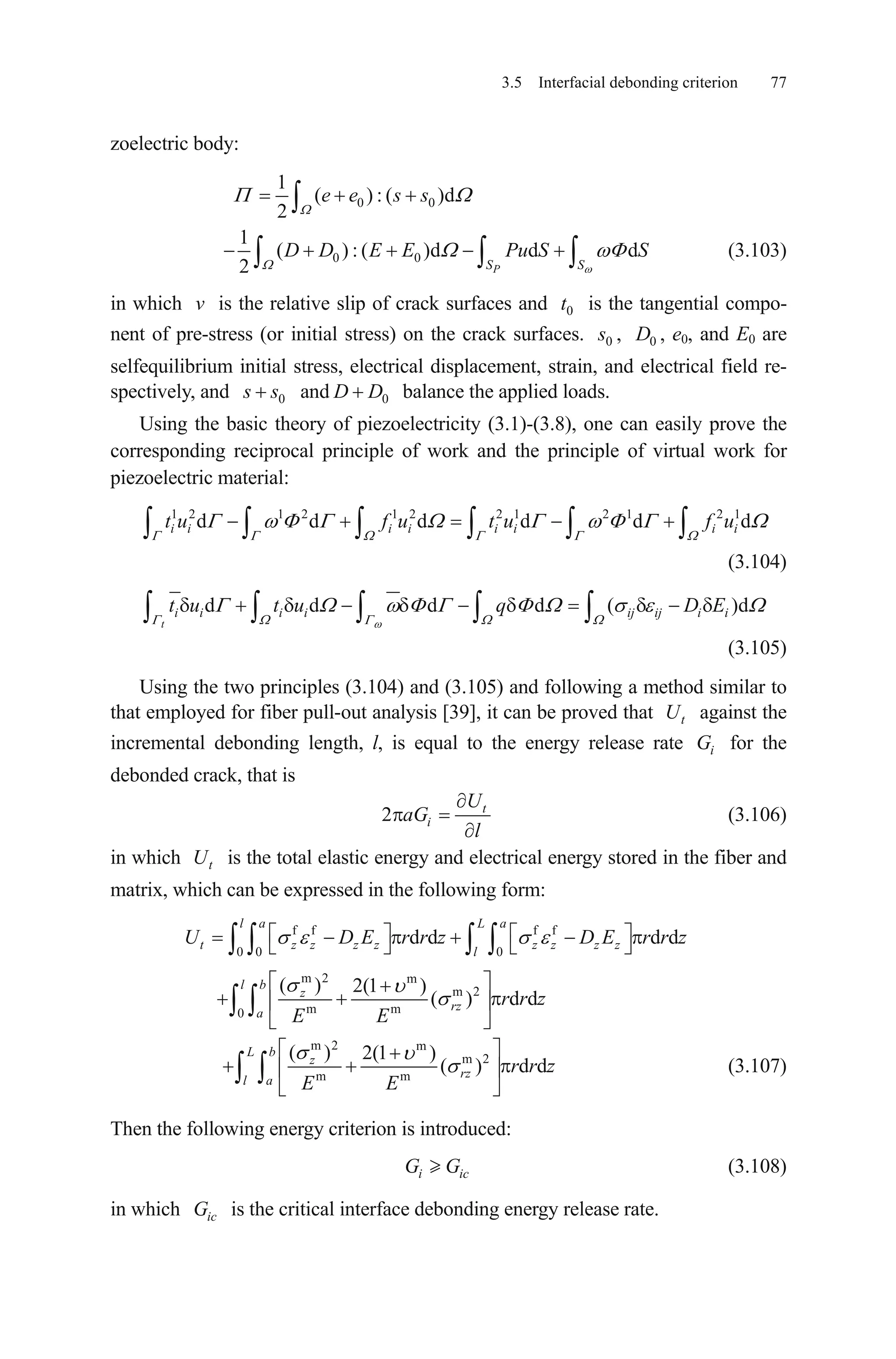 3.5 Interfacial debonding criterion 77
zoelectric body:
0 0
1
( ) : ( )d
2
e e s s
0 0
1
( ) : ( )d d
2 PS S
D D E E Pu S Sd (3.103)
in which is the relative slip of crack surfaces and is the tangential compo-
nent of pre-stress (or initial stress) on the crack surfaces.
v 0t
0s , , e0, and E0 are
selfequilibrium initial stress, electrical displacement, strain, and electrical field re-
spectively, and
0D
0s s and balance the applied loads.0D D
Using the basic theory of piezoelectricity (3.1)-(3.8), one can easily prove the
corresponding reciprocal principle of work and the principle of virtual work for
piezoelectric material:
1 2 1 2 1 2 2 1 2 1 2 1
d d d d di i i i i i i it u f u t u f u d
(3.104)
d d d d (
t
i i i i ij ij i it u t u q D E )d
(3.105)
Using the two principles (3.104) and (3.105) and following a method similar to
that employed for fiber pull-out analysis [39], it can be proved that against the
incremental debonding length, l, is equal to the energy release rate for the
debonded crack, that is
tU
iG
2 t
i
U
aG
l
(3.106)
in which is the total elastic energy and electrical energy stored in the fiber and
matrix, which can be expressed in the following form:
tU
f f f f
0 0 0
m 2 m
m 2
m m0
d d d d
( ) 2(1 )
( ) d d
l a L a
t z z z z z z z z
l
l b
z
rz
a
U D E r r z D E r r z
r r z
E E
m 2 m
m 2
m m
( ) 2(1 )
( ) d d
L b
z
rz
l a
r r z
E E
c
(3.107)
Then the following energy criterion is introduced:
(3.108)i iG G
in which is the critical interface debonding energy release rate.icG
 