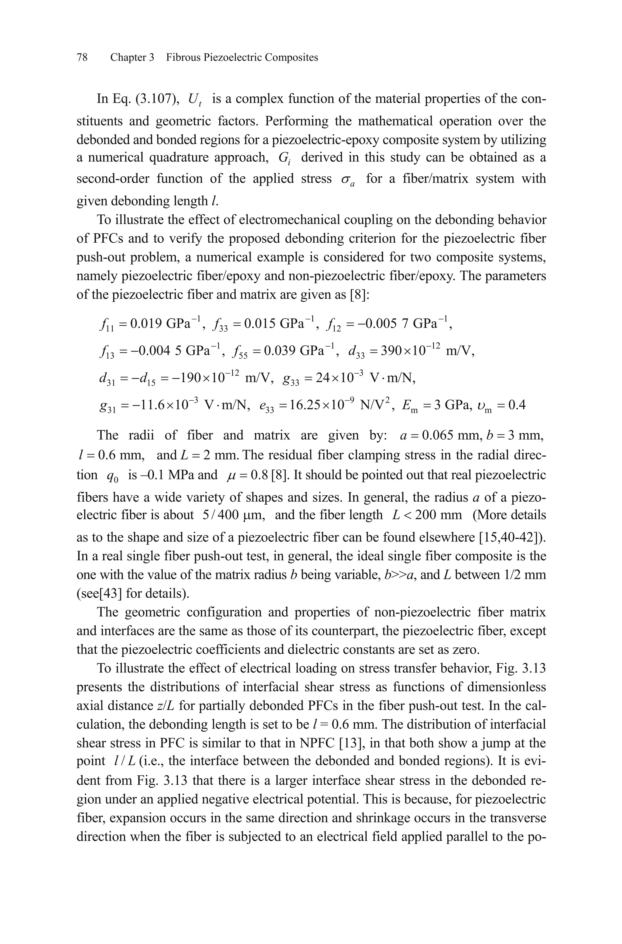 78 Chapter 3 Fibrous Piezoelectric Composites
In Eq. (3.107), is a complex function of the material properties of the con-
stituents and geometric factors. Performing the mathematical operation over the
debonded and bonded regions for a piezoelectric-epoxy composite system by utilizing
a numerical quadrature approach, derived in this study can be obtained as a
second-order function of the applied stress for a fiber/matrix system with
given debonding length l.
tU
iG
a
To illustrate the effect of electromechanical coupling on the debonding behavior
of PFCs and to verify the proposed debonding criterion for the piezoelectric fiber
push-out problem, a numerical example is considered for two composite systems,
namely piezoelectric fiber/epoxy and non-piezoelectric fiber/epoxy. The parameters
of the piezoelectric fiber and matrix are given as [8]:
1 1 1
11 33 12
1 1 12
13 55 33
12 3
31 15 33
3 9 2
31 33
0.019 GPa , 0.015 GPa , 0.005 7 GPa ,
0.004 5 GPa , 0.039 GPa , 390 10 m/V,
190 10 m/V, 24 10 V m/N,
11.6 10 V m/N, 16.25 10 N/V ,
f f f
f f d
d d g
g e m m3 GPa, 0.4E
The radii of fiber and matrix are given by:
The residual fiber clamping stress in the radial direc-
tion is –0.1 MPa and
0.065 mm, 3 mm,a b
0.6 mm,l
0q
and 2 mm.L
0.8
5/ 400
[8]. It should be pointed out that real piezoelectric
fibers have a wide variety of shapes and sizes. In general, the radius a of a piezo-
electric fiber is about and the fiber length (More details
as to the shape and size of a piezoelectric fiber can be found elsewhere [15,40-42]).
In a real single fiber push-out test, in general, the ideal single fiber composite is the
one with the value of the matrix radius b being variable, b>>a, and L between 1/2 mm
(see[43] for details).
m, 200 mmL
The geometric configuration and properties of non-piezoelectric fiber matrix
and interfaces are the same as those of its counterpart, the piezoelectric fiber, except
that the piezoelectric coefficients and dielectric constants are set as zero.
To illustrate the effect of electrical loading on stress transfer behavior, Fig. 3.13
presents the distributions of interfacial shear stress as functions of dimensionless
axial distance z/L for partially debonded PFCs in the fiber push-out test. In the cal-
culation, the debonding length is set to be l = 0.6 mm. The distribution of interfacial
shear stress in PFC is similar to that in NPFC [13], in that both show a jump at the
point (i.e., the interface between the debonded and bonded regions). It is evi-
dent from Fig. 3.13 that there is a larger interface shear stress in the debonded re-
gion under an applied negative electrical potential. This is because, for piezoelectric
fiber, expansion occurs in the same direction and shrinkage occurs in the transverse
direction when the fiber is subjected to an electrical field applied parallel to the po-
/l L
 