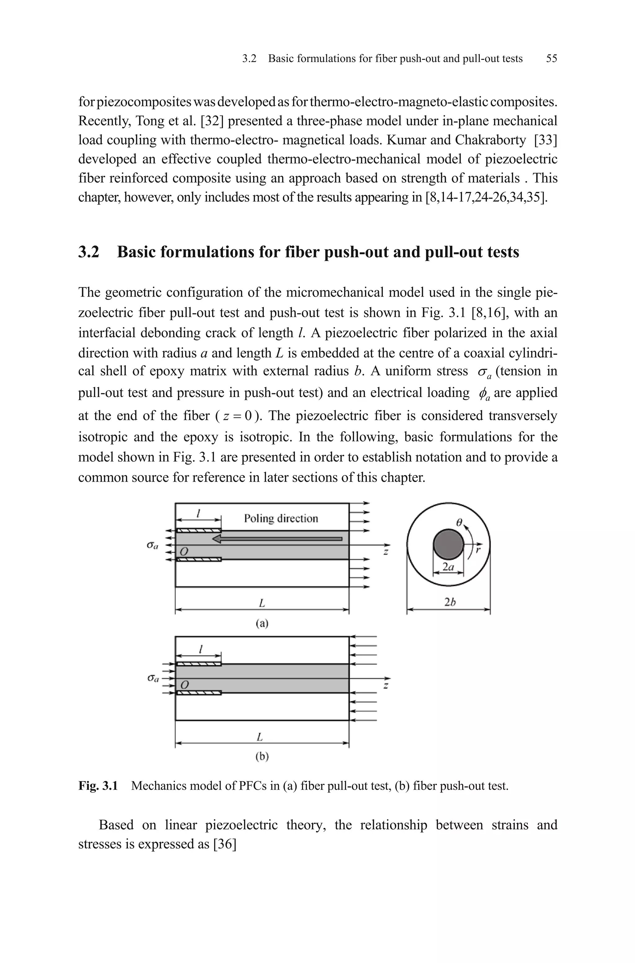 3.2 Basic formulations for fiber push-out and pull-out tests 55
forpiezocompositeswasdevelopedasforthermo-electro-magneto-elasticcomposites.
Recently, Tong et al. [32] presented a three-phase model under in-plane mechanical
load coupling with thermo-electro- magnetical loads. Kumar and Chakraborty [33]
developed an effective coupled thermo-electro-mechanical model of piezoelectric
fiber reinforced composite using an approach based on strength of materials . This
chapter, however, only includes most of the results appearing in [8,14-17,24-26,34,35].
3.2 Basic formulations for fiber push-out and pull-out tests
The geometric configuration of the micromechanical model used in the single pie-
zoelectric fiber pull-out test and push-out test is shown in Fig. 3.1 [8,16], with an
interfacial debonding crack of length l. A piezoelectric fiber polarized in the axial
direction with radius a and length L is embedded at the centre of a coaxial cylindri-
cal shell of epoxy matrix with external radius b. A uniform stress (tension in
pull-out test and pressure in push-out test) and an electrical loading
a
a are applied
at the end of the fiber ( ). The piezoelectric fiber is considered transversely
isotropic and the epoxy is isotropic. In the following, basic formulations for the
model shown in Fig. 3.1 are presented in order to establish notation and to provide a
common source for reference in later sections of this chapter.
0z
Fig. 3.1 Mechanics model of PFCs in (a) fiber pull-out test, (b) fiber push-out test.
Based on linear piezoelectric theory, the relationship between strains and
stresses is expressed as [36]
 