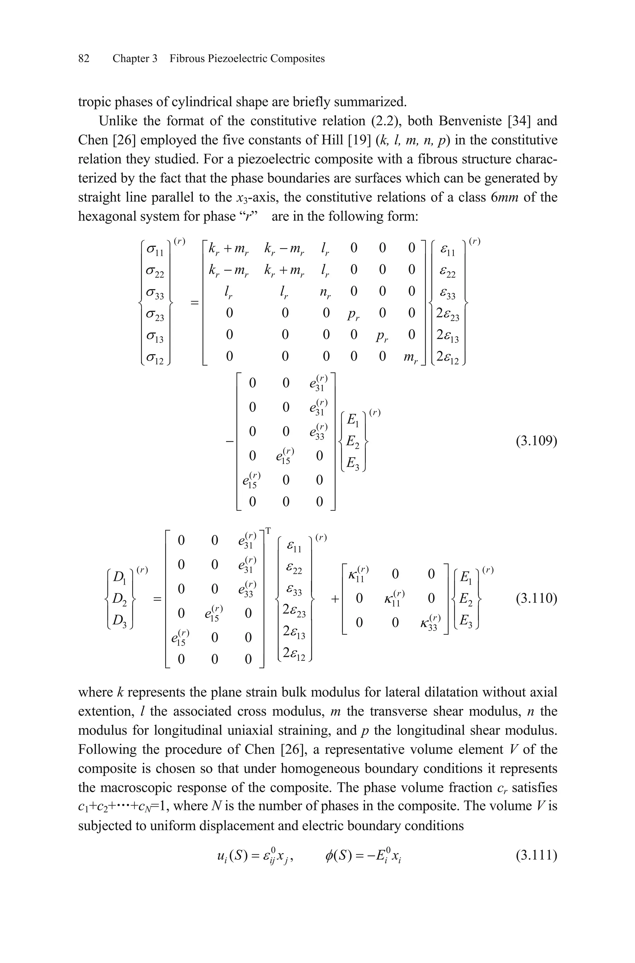 82 Chapter 3 Fibrous Piezoelectric Composites
tropic phases of cylindrical shape are briefly summarized.
Unlike the format of the constitutive relation (2.2), both Benveniste [34] and
Chen [26] employed the five constants of Hill [19] (k, l, m, n, p) in the constitutive
relation they studied. For a piezoelectric composite with a fibrous structure charac-
terized by the fact that the phase boundaries are surfaces which can be generated by
straight line parallel to the x3-axis, the constitutive relations of a class 6mm of the
hexagonal system for phase “r” are in the following form:
( ) ( )
11 11
22 22
33 33
23 23
13 13
12 12
0 0 0
0 0 0
0 0 0
0 0 0 0 0 2
0 0 0 0 0 2
0 0 0 0 0 2
r r
r r r r r
r r r r r
r r r
r
r
r
k m k m l
k m k m l
l l n
p
p
m
(3.109)
( )
31
( )
( )31
1( )
33
2
( )
15
3
( )
15
0 0
0 0
0 0
0 0
0 0
0 0 0
r
r
r
r
r
r
e
e
E
e
E
e E
e
(3.110)
T( ) ( )
31 11
( )
( )( ) ( )31 22
111 1( )
33 ( )33
2 1
( )
23 ( )15
3 333
( ) 13
15
12
0 0
0 0
0 0
0 0
0 0
20 0
0 0
20 0
20 0 0
r r
r
rr r
r
r
r
r
r
e
e
D E
e
D E
eD E
e
1 2
0
i
where k represents the plane strain bulk modulus for lateral dilatation without axial
extention, l the associated cross modulus, m the transverse shear modulus, n the
modulus for longitudinal uniaxial straining, and p the longitudinal shear modulus.
Following the procedure of Chen [26], a representative volume element V of the
composite is chosen so that under homogeneous boundary conditions it represents
the macroscopic response of the composite. The phase volume fraction cr satisfies
c1+c2+ +cN=1, where N is the number of phases in the composite. The volume V is
subjected to uniform displacement and electric boundary conditions
(3.111)0
( ) , ( )i ij j iu S x S E x
 