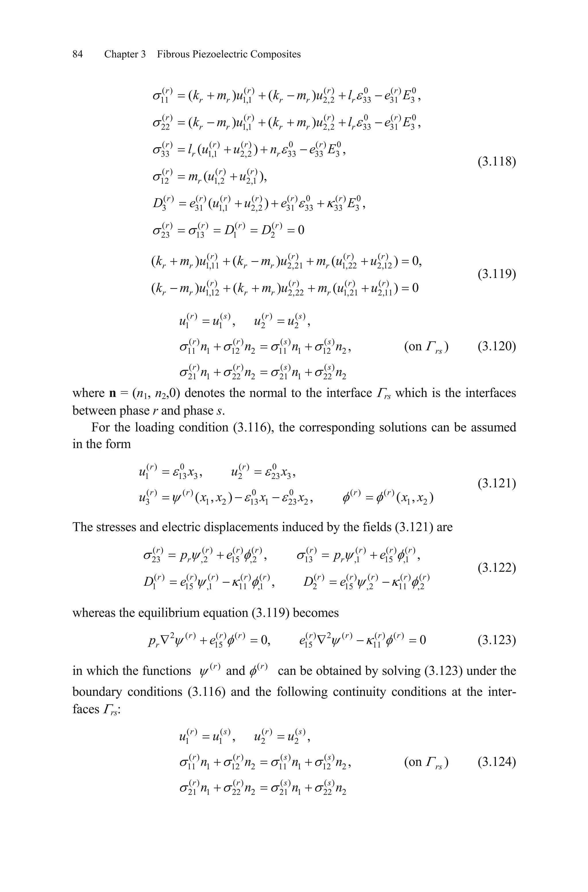 84 Chapter 3 Fibrous Piezoelectric Composites
(3.118)
( ) ( ) ( ) 0 ( ) 0
11 1,1 2,2 33 31 3
( ) ( ) ( ) 0 ( ) 0
22 1,1 2,2 33 31 3
( ) ( ) ( ) 0 ( ) 0
33 1,1 2,2 33 33 3
( ) ( ) ( )
12 1,2 2,1
( ) ( ) ( )
3 31 1,1
( ) ( )
( ) ( )
( ) ,
( ),
(
r r r
r r r r r
r r r
r r r r r
r r r r
r r
r r r
r
r r r
k m u k m u l e E
k m u k m u l e E
l u u n e E
m u u
D e u ( ) ( ) 0 ( ) 0
2,2 31 33 33 3
( ) ( ) ( ) ( )
23 13 1 2
) ,
0
r r r
r r r r
u e E
D D
,
,
r
r
0,
0
(on )rs
2x
r
(3.119)
( ) ( ) ( ) ( )
1,11 2,21 1,22 2,12
( ) ( ) ( ) ( )
1,12 2,22 1,21 2,11
( ) ( ) ( )
( ) ( ) ( )
r r r r
r r r r r
r r r r
r r r r r
k m u k m u m u u
k m u k m u m u u
(3.120)
( ) ( ) ( ) ( )
1 1 2 2
( ) ( ) ( ) ( )
11 1 12 2 11 1 12 2
( ) ( ) ( ) ( )
21 1 22 2 21 1 22 2
, ,
,
r s r s
r r s s
r r s s
u u u u
n n n n
n n n n
where n = (n1, n2,0) denotes the normal to the interface rs which is the interfaces
between phase r and phase s.
For the loading condition (3.116), the corresponding solutions can be assumed
in the form
(3.121)
( ) 0 ( ) 0
1 13 3 2 23 3
( ) ( ) 0 0 ( ) ( )
3 1 2 13 1 23 2 1
, ,
( , ) , ( , )
r r
r r r r
u x u x
u x x x x x
The stresses and electric displacements induced by the fields (3.121) are
( ) ( ) ( ) ( ) ( ) ( ) ( ) ( )
23 ,2 15 ,2 13 ,1 15 ,1
( ) ( ) ( ) ( ) ( ) ( ) ( ) ( ) ( ) ( )
1 15 ,1 11 ,1 2 15 ,2 11 ,2
, ,
,
r r r r r r r r
r r
r r r r r r r r r
p e p e
D e D e
(3.122)
whereas the equilibrium equation (3.119) becomes
(3.123)2 ( ) ( ) ( ) ( ) 2 ( ) ( ) ( )
15 15 110, 0r r r r r r r
rp e e
in which the functions ( ) ( )
andr r
can be obtained by solving (3.123) under the
boundary conditions (3.116) and the following continuity conditions at the inter-
faces rs:
(3.124)
( ) ( ) ( ) ( )
1 1 2 2
( ) ( ) ( ) ( )
11 1 12 2 11 1 12 2
( ) ( ) ( ) ( )
21 1 22 2 21 1 22 2
, ,
,
r s r s
r r s s
r r s s
u u u u
n n n n
n n n n
(on )rs
 