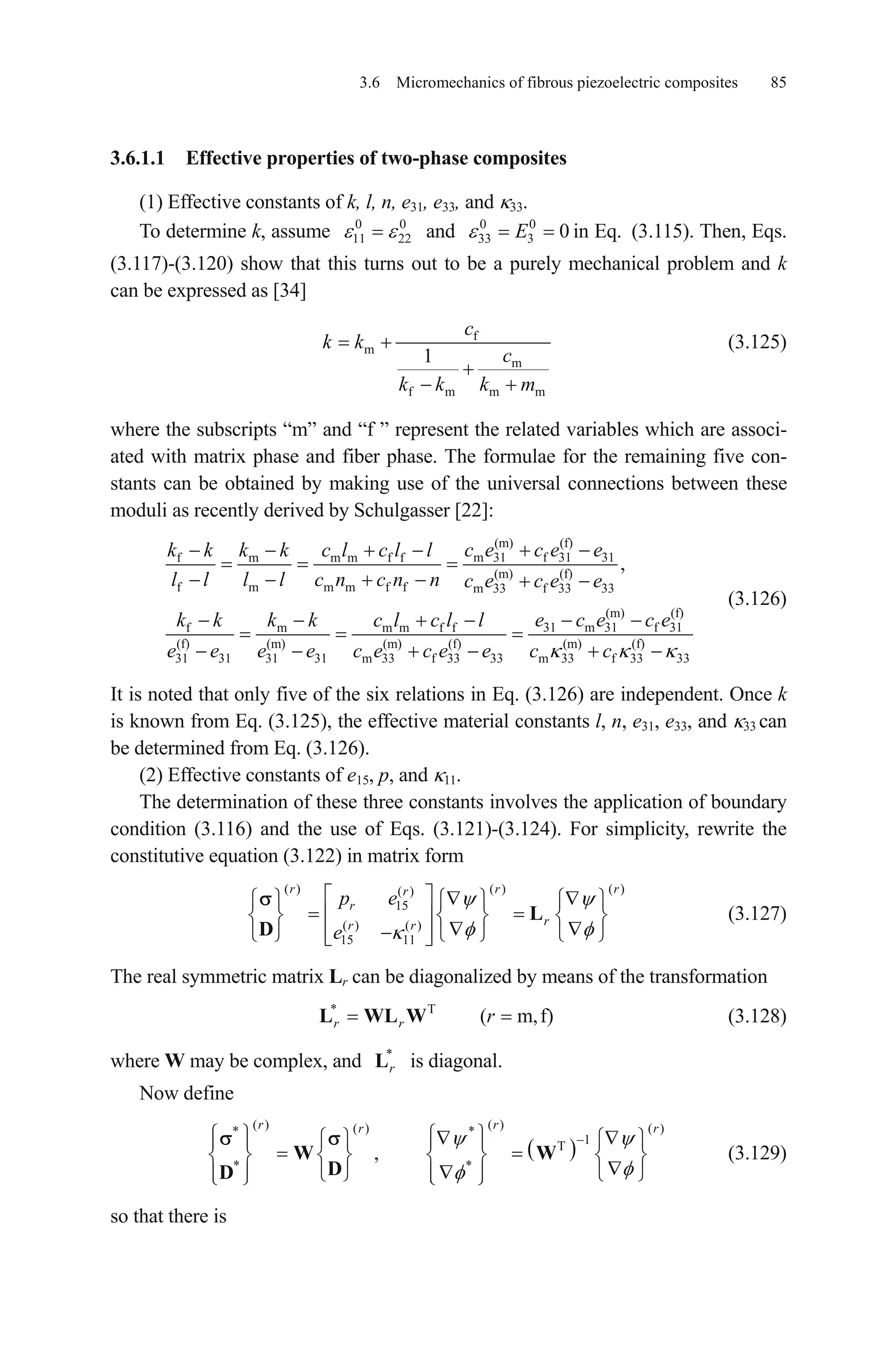 3.6 Micromechanics of fibrous piezoelectric composites 85
3.6.1.1 Effective properties of two-phase composites
(1) Effective constants of k, l, n, e31, e33, and 33.
To determine k, assume and in Eq.0
11 22
0 0 0
33 3 0E (3.115). Then, Eqs.
(3.117)-(3.120) show that this turns out to be a purely mechanical problem and k
can be expressed as [34]
f
m
m
f m m m
1
c
k k
c
k k k m
(3.125)
where the subscripts “m” and “f ” represent the related variables which are associ-
ated with matrix phase and fiber phase. The formulae for the remaining five con-
stants can be obtained by making use of the universal connections between these
moduli as recently derived by Schulgasser [22]:
(m) (f)
m 31 f 31 31f m m m f f
(m) (f)
f m m m f f m 33 f 33 33
(m) (f)
31 m 31 f 31f m m m f f
(f) (m) (m) (f) (m) (f)
31 31 31 31 m 33 f 33 33 m 33 f 33 33
,
c e c e ek k k k c l c l l
l l l l c n c n n c e c e e
e c e c ek k k k c l c l l
e e e e c e c e e c c
(3.126)
It is noted that only five of the six relations in Eq. (3.126) are independent. Once k
is known from Eq. (3.125), the effective material constants l, n, e31, e33, and 33 can
be determined from Eq. (3.126).
(2) Effective constants of e15, p, and 11.
The determination of these three constants involves the application of boundary
condition (3.116) and the use of Eqs. (3.121)-(3.124). For simplicity, rewrite the
constitutive equation (3.122) in matrix form
(3.127)
( ) ( ) ( )( )
15
( ) ( )
15 11
r rr
r
rr r
p e
e
L
D
r
The real symmetric matrix Lr can be diagonalized by means of the transformation
(3.128)* T
( m,f)r r rL WL W
where W may be complex, and is diagonal.*
rL
Now define
(3.129)
( ) ( )( ) ( )* *
1T
* *
,
r rr r
W W
DD
so that there is
 