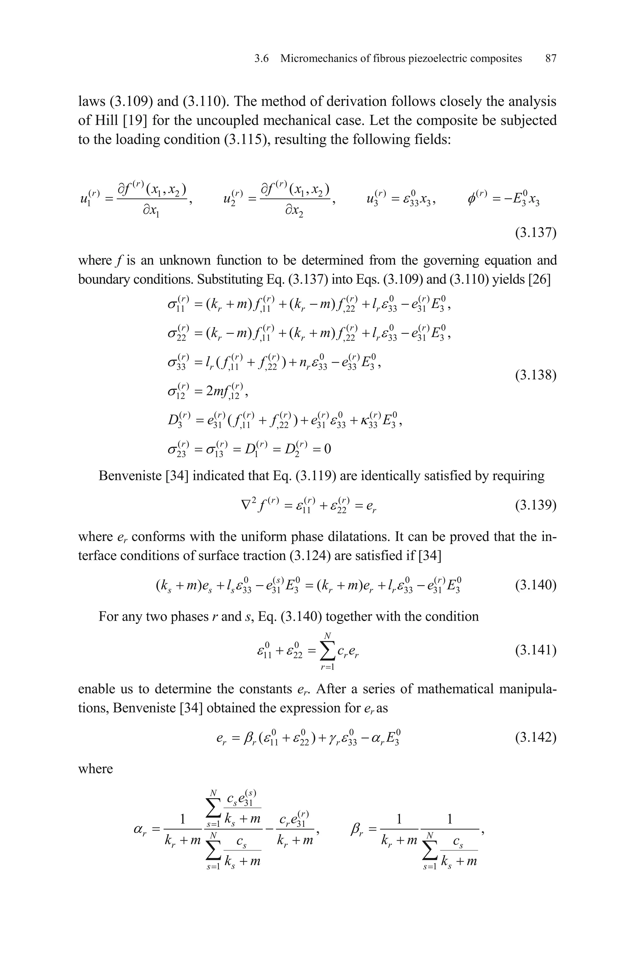 3.6 Micromechanics of fibrous piezoelectric composites 87
laws (3.109) and (3.110). The method of derivation follows closely the analysis
of Hill [19] for the uncoupled mechanical case. Let the composite be subjected
to the loading condition (3.115), resulting the following fields:
( ) ( )
( ) ( ) ( ) 0 ( ) 01 2 1 2
1 2 3 33 3
1 2
( , ) ( , )
, , ,
r r
r r rf x x f x x
u u u x
x x
3 3
r
E x
,
,
r
r
(3.137)
where f is an unknown function to be determined from the governing equation and
boundary conditions. Substituting Eq. (3.137) into Eqs. (3.109) and (3.110) yields [26]
(3.138)
( ) ( ) ( ) 0 ( ) 0
11 ,11 ,22 33 31 3
( ) ( ) ( ) 0 ( ) 0
22 ,11 ,22 33 31 3
( ) ( ) ( ) 0 ( ) 0
33 ,11 ,22 33 33 3
( ) ( )
12 ,12
( ) ( ) ( ) ( ) (
3 31 ,11 ,22 31
( ) ( )
( ) ( )
( ) ,
2 ,
( )
r r r
r r r
r r r
r r r
r r r r
r r
r r
r r r r r
k m f k m f l e E
k m f k m f l e E
l f f n e E
mf
D e f f e ) 0 ( ) 0
33 33 3
( ) ( ) ( ) ( )
23 13 1 2
,
0
r
r r r r
E
D D
Benveniste [34] indicated that Eq. (3.119) are identically satisfied by requiring
2 ( ) ( ) ( )
11 22
r r r
rf e (3.139)
where er conforms with the uniform phase dilatations. It can be proved that the in-
terface conditions of surface traction (3.124) are satisfied if [34]
(3.140)0 ( ) 0 0 ( )
33 31 3 33 31 3( ) ( )s
s s s r r rk m e l e E k m e l e E0r
0
E
For any two phases r and s, Eq. (3.140) together with the condition
(3.141)0 0
11 22
1
N
r r
r
c e
enable us to determine the constants er. After a series of mathematical manipula-
tions, Benveniste [34] obtained the expression for er as
(3.142)0 0 0
11 22 33 3( )r r r re
where
( )
31
( )
1 31
1 1
1 1
, ,
sN
s
r
ss r
r rN N
r r rs s
s ss s
c e
k m c e
k m k m k mc c
k m k m
1
 