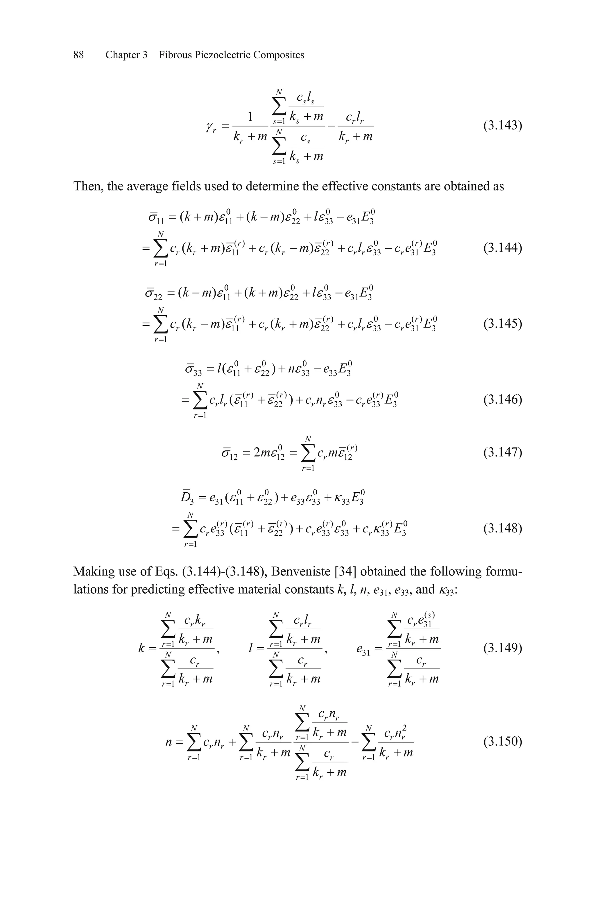 88 Chapter 3 Fibrous Piezoelectric Composites
1
1
1
N
s s
ss r r
r N
r rs
ss
c l
k m c l
k m k mc
k m
(3.143)
Then, the average fields used to determine the effective constants are obtained as
0 0 0
11 11 22 33 31 3( ) ( )k m k m l e E0
( ) ( ) 0 ( ) 0
11 22 33 31 3
1
( ) ( )
N
r r
r r r r r r r
r
c k m c k m c l c e Er
(3.144)
0 0 0
22 11 22 33 31 3( ) ( )k m k m l e E0
( ) ( ) 0 ( ) 0
11 22 33 31 3
1
( ) ( )
N
r r
r r r r r r r
r
c k m c k m c l c e Er
(3.145)
0 0 0
33 11 22 33 33 3( )l n 0
e E
( ) ( ) 0 ( ) 0
11 22 33 33 3
1
( )
N
r r r
r r r r r
r
c l c n c e E (3.146)
0
12 12 12
1
2
N
r
r
r
m c m ( )
(3.147)
0 0 0
3 31 11 22 33 33 33( )D e e E0
3
( ) ( ) ( ) ( ) 0 ( ) 0
33 11 22 33 33 33 3
1
( )
N
r r r r r
r r
r
c e c e c Er (3.148)
Making use of Eqs. (3.144)-(3.148), Benveniste [34] obtained the following formu-
lations for predicting effective material constants k, l, n, e31, e33, and 33:
( )
31
1 1
31
1 1
, , 1
1
sN N N
rr r r r
r rr r r
N N N
r r
r rr r r
c ec k c l
k m k m k m
k l e
c c
k m k m k m
r
r
r
c
(3.149)
2
1
1 1 1
1
N
r r
N N N
rr r r r r
r r N
r rr r rr
rr
c n
k mc n c n
n c n
k m k mc
k m
(3.150)
 