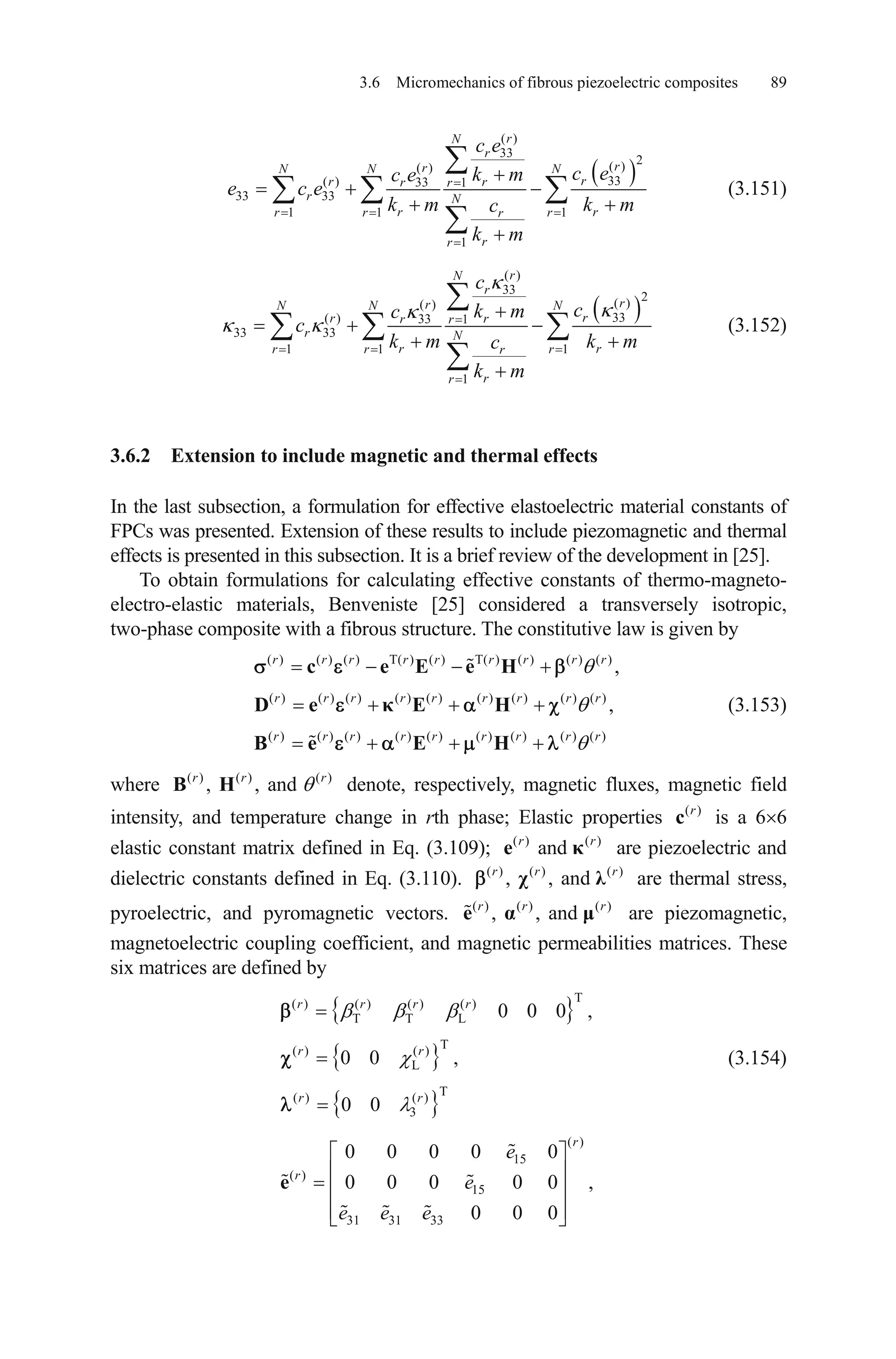 3.6 Micromechanics of fibrous piezoelectric composites 89
( )
33
2( )( )
33( ) 33 1
33 33
1 1 1
1
rN
r
rrN N N
rr rr r
r N
r rr r rr
rr
c e
c ek mc e
e c e
k m k mc
k m
(3.151)
( )
33
2( )( )
33( ) 33 1
33 33
1 1 1
1
rN
r
rrN N N
rr rr r
r N
r rr r rr
rr
c
ck mc
c
k m k mc
k m
(3.152)
3.6.2 Extension to include magnetic and thermal effects
In the last subsection, a formulation for effective elastoelectric material constants of
FPCs was presented. Extension of these results to include piezomagnetic and thermal
effects is presented in this subsection. It is a brief review of the development in [25].
To obtain formulations for calculating effective constants of thermo-magneto-
electro-elastic materials, Benveniste [25] considered a transversely isotropic,
two-phase composite with a fibrous structure. The constitutive law is given by
(3.153)
( ) ( ) ( ) T( ) ( ) T( ) ( ) ( ) ( )
( ) ( ) ( ) ( ) ( ) ( ) ( ) ( ) ( )
( ) ( ) ( ) ( ) ( ) ( ) ( ) ( ) ( )
,
,
r r r r r r r r r
r r r r r r r r r
r r r r r r r r r
c e E e H
D e E H
B e E H
where denote, respectively, magnetic fluxes, magnetic field
intensity, and temperature change in rth phase; Elastic properties is a 6 6
elastic constant matrix defined in Eq. (3.109); are piezoelectric and
dielectric constants defined in Eq. (3.110). are thermal stress,
pyroelectric, and pyromagnetic vectors. are piezomagnetic,
magnetoelectric coupling coefficient, and magnetic permeabilities matrices. These
six matrices are defined by
( ) ( ) ( )
, , andr r
B H r
r
r
,
( )r
c
( ) ( )
andr
e
( ) ( )
, , andr r
( ) ( )
, , andr r
( )
( ) r
e
(3.154)
T( ) ( ) ( ) ( )
T T L
T( ) ( )
L
T( ) ( )
3
0 0 0 ,
0 0 ,
0 0
r r r r
r r
r r
( )
15
( )
15
31 31 33
0 0 0 0 0
0 0 0 0 0
0 0 0
r
r
e
e
e e e
e
 