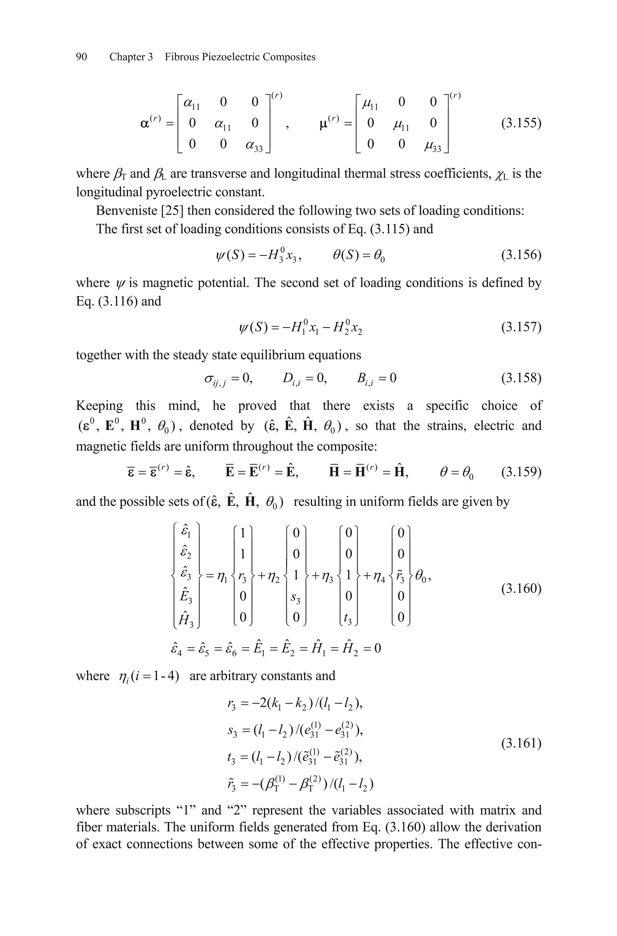 90 Chapter 3 Fibrous Piezoelectric Composites
(3.155)
( ) ( )
11 11
( ) ( )
11 11
33 33
0 0 0 0
0 0 , 0 0
0 0 0 0
r r
r r
where T and L are transverse and longitudinal thermal stress coefficients, L is the
longitudinal pyroelectric constant.
Benveniste [25] then considered the following two sets of loading conditions:
The first set of loading conditions consists of Eq. (3.115) and
0
3 3 0( ) , ( )S H x S
,
(3.156)
where is magnetic potential. The second set of loading conditions is defined by
Eq. (3.116) and
(3.157)0 0
1 1 2 2( )S H x H x
together with the steady state equilibrium equations
(3.158), ,0, 0, 0ij j i i i iD B
Keeping this mind, he proved that there exists a specific choice of
, denoted by , so that the strains, electric and
magnetic fields are uniform throughout the composite:
0 0 0
0( , , , )E H 0
ˆ ˆˆ( , , , )E H
( ) ( ) ( )
0
ˆ ˆˆ, , ,r r r
E E E H H H (3.159)
and the possible sets of resulting in uniform fields are given by0
ˆ ˆˆ( , , , )E H
1
2
3 1 2 3 43
3 3
33
4 5 6 1 2 1 2
ˆ 01 0 0
ˆ 01 0 0
ˆ 1 ,1
ˆ 00
ˆ 0 0 0
ˆ ˆ ˆ ˆˆ ˆ ˆ 0
r r
E s
tH
E E H H
03
0
(3.160)
where ( 1- 4)i i are arbitrary constants and
(3.161)
3 1 2 1 2
(1) (2)
3 1 2 31 31
(1) (2)
3 1 2 31 31
(1) (2)
3 T T 1
2( )/( ),
( ) /( ),
( ) /( ),
( ) /(
r k k l l
s l l e e
t l l e e
r l 2 )l
where subscripts “1” and “2” represent the variables associated with matrix and
fiber materials. The uniform fields generated from Eq. (3.160) allow the derivation
of exact connections between some of the effective properties. The effective con-
 