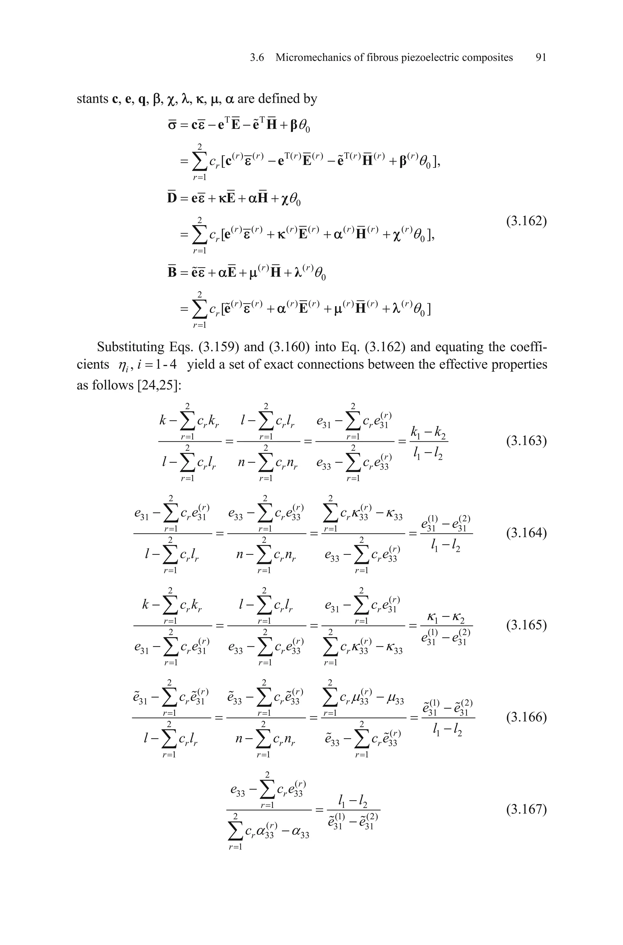 3.6 Micromechanics of fibrous piezoelectric composites 91
stants c, e, q, , , , , , are defined by
T T
0
2
( ) ( ) T( ) ( ) T( ) ( ) ( )
0
1
0
2
( ) ( ) ( ) ( ) ( ) ( ) ( )
0
1
( ) ( )
0
2
( ) ( ) ( ) ( ) ( ) ( ) ( )
0
1
[ ]
[ ]
[ ]
r r r r r r r
r
r
r r r r r r r
r
r
r r
r r r r r r r
r
r
c
c
c
c e E e H
c e E e H
D e E H
e E H
B e E H
e E H
,
,
(3.162)
Substituting Eqs. (3.159) and (3.160) into Eq. (3.162) and equating the coeffi-
cients , 1- 4i i yield a set of exact connections between the effective properties
as follows [24,25]:
2 2 2
( )
31 31
1 1 1 1
2 2 2
( ) 1 2
33 33
1 1 1
r
r r r r r
r r r
r
r r r r r
r r r
k c k l c l e c e
k k
l l
l c l n c n e c e
2
(3.163)
2 2 2
( ) ( ) ( )
31 31 33 33 33 33 (1) (2)
31 311 1 1
2 2 2
( ) 1 2
33 33
1 1 1
r r r
r r r
r r r
r
r r r r r
r r r
e c e e c e c
e e
l l
l c l n c n e c e
(3.164)
2 2 2
( )
31 31
1 1 1 1
2 2 2 (1)
( ) ( ) ( ) 31 31
31 31 33 33 33 33
1 1 1
r
r r r r r
r r r
r r r
r r r
r r r
k c k l c l e c e
e e
e c e e c e c
2
(2)
(3.165)
2 2 2
( ) ( ) ( )
31 31 33 33 33 33 (1) (2)
31 311 1 1
2 2 2
( ) 1 2
33 33
1 1 1
r r r
r r r
r r r
r
r r r r r
r r r
e c e e c e c
e e
l l
l c l n c n e c e
(3.166)
2
( )
33 33
1 1
2 (1
( ) 31 31
33 33
1
r
r
r
r
r
r
e c e
l l
e e
c
2
) (2)
(3.167)
 