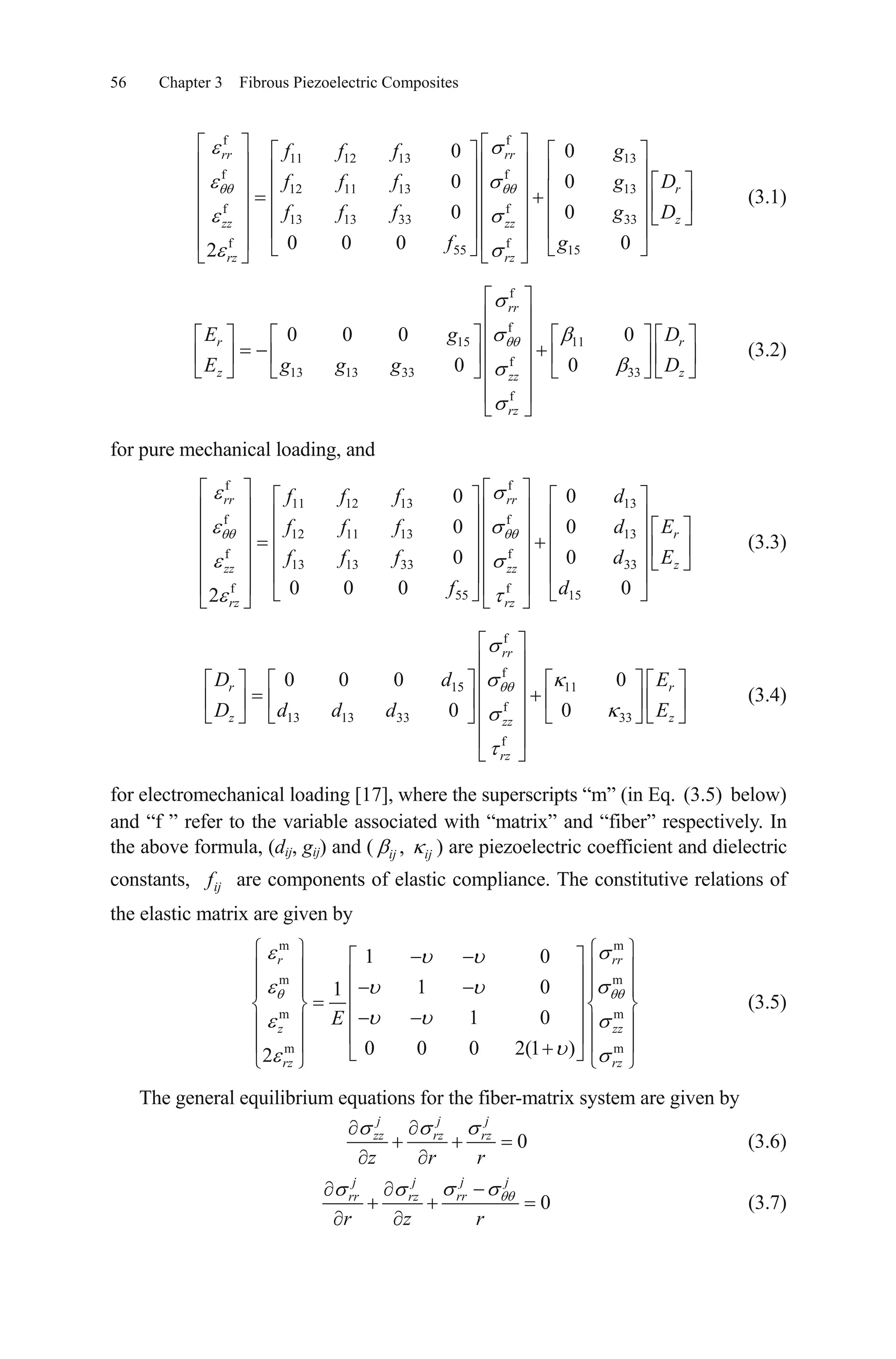 56 Chapter 3 Fibrous Piezoelectric Composites
f f
11 12 13 13
f f
12 11 13 13
f f
13 13 33 33
f f
55 15
0 0
0 0
0 0
0 0 0 02
rr rr
r
zzz zz
rz rz
f f f g
f f f g D
f f f g D
f g
(3.1)
f
f
15 11
f
13 13 33 33
f
0 0 0 0
0 0
rr
r r
z zzz
rz
gE D
g g gE D
(3.2)
for pure mechanical loading, and
f f
11 12 13 13
f f
12 11 13 13
f f
13 13 33 33
f f
55 15
0 0
0 0
0 0
0 0 0 02
rr rr
r
zzz zz
rz rz
f f f d
f f f d E
f f f d E
f d
(3.3)
f
f
15 11
f
13 13 33 33
f
0 0 0 0
0 0
rr
r r
z zzz
rz
dD E
d d dD E
(3.4)
for electromechanical loading [17], where the superscripts “m” (in Eq. (3.5) below)
and “f ” refer to the variable associated with “matrix” and “fiber” respectively. In
the above formula, (dij, gij) and ( ,ij ij ) are piezoelectric coefficient and dielectric
constants, ijf are components of elastic compliance. The constitutive relations of
the elastic matrix are given by
m m
m m
m m
m m
1 0
1 01
1 0
0 0 0 2(1 )2
r rr
z zz
rz rz
E
(3.5)
The general equilibrium equations for the fiber-matrix system are given by
0
j j j
zz rz rz
z r r
(3.6)
0
j jj j
rrrr rz
r z r
(3.7)
 