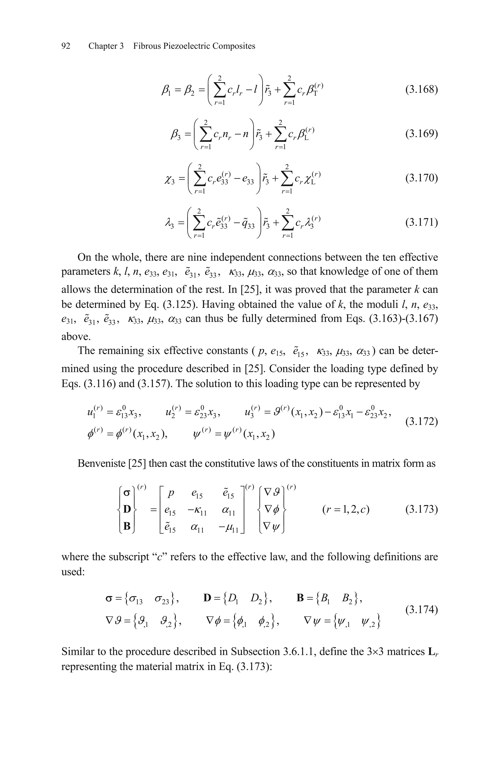 92 Chapter 3 Fibrous Piezoelectric Composites
2 2
( )
1 2 3 T
1 1
r
r r r
r r
c l l r c
L
(3.168)
2 2
( )
3 3
1 1
r
r r r
r r
c n n r c (3.169)
2 2
( ) ( )
3 33 33 3
1 1
r
r
r r
c e e r c L
r
r (3.170)
(3.171)
2 2
( ) ( )
3 33 33 3
1 1
r
r
r r
c e q r c 3
r
r
2x
c
On the whole, there are nine independent connections between the ten effective
parameters k, l, n, e33, e31, 33, 33, 33, so that knowledge of one of them
allows the determination of the rest. In [25], it was proved that the parameter k can
be determined by Eq. (3.125). Having obtained the value of k, the moduli l, n, e33,
e31, 33, 33, 33 can thus be fully determined from Eqs. (3.163)-(3.167)
above.
31 33, ,e e
31 33, ,e e
The remaining six effective constants ( p, e15, 33, 33, 33 ) can be deter-
mined using the procedure described in [25]. Consider the loading type defined by
Eqs. (3.116) and (3.157). The solution to this loading type can be represented by
15 ,e
(3.172)
( ) 0 ( ) 0 ( ) ( ) 0 0
1 13 3 2 23 3 3 1 2 13 1 23
( ) ( ) ( ) ( )
1 2 1 2
, , ( , ) ,
( , ), ( , )
r r r r
r r r r
u x u x u x x x
x x x x
Benveniste [25] then cast the constitutive laws of the constituents in matrix form as
(3.173)
( )( ) ( )
15 15
15 11 11
15 11 11
( 1,2, )
rr r
p e e
e r
e
D
B
where the subscript “c” refers to the effective law, and the following definitions are
used:
13 23 1 2 1 2
,1 ,2 ,1 ,2 ,1 ,2
, , ,
, ,
D D B BD B
(3.174)
Similar to the procedure described in Subsection 3.6.1.1, define the 3 3 matrices Lr
representing the material matrix in Eq. (3.173):
 