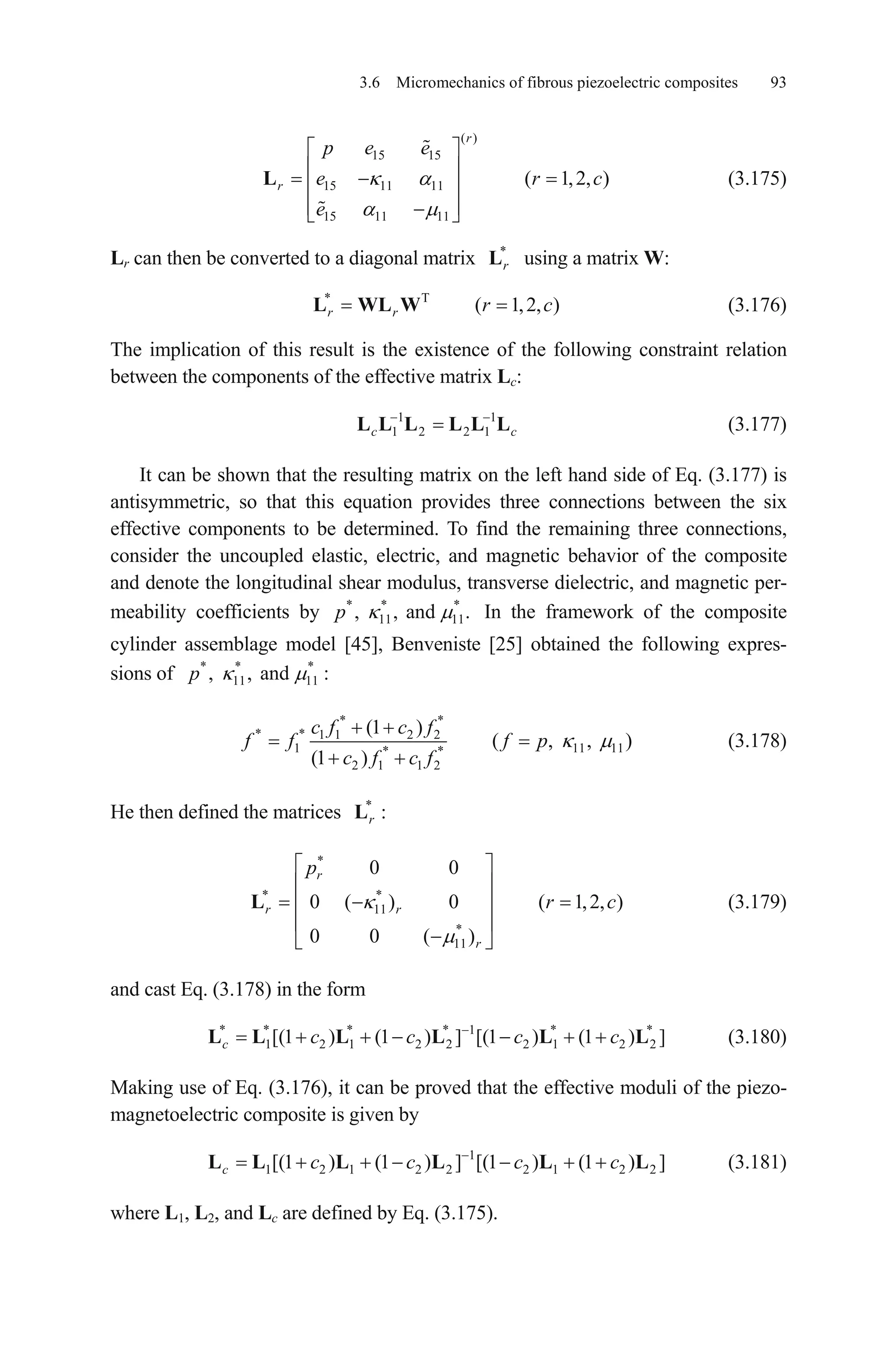 3.6 Micromechanics of fibrous piezoelectric composites 93
(3.175)
( )
15 15
15 11 11
15 11 11
( 1,2, )
r
r
p e e
e
e
L r c
c
1
c
Lr can then be converted to a diagonal matrix using a matrix W:*
rL
(3.176)* T
( 1,2, )r r rL WL W
The implication of this result is the existence of the following constraint relation
between the components of the effective matrix Lc:
(3.177)1
1 2 2 1cL L L L L L
It can be shown that the resulting matrix on the left hand side of Eq. (3.177) is
antisymmetric, so that this equation provides three connections between the six
effective components to be determined. To find the remaining three connections,
consider the uncoupled elastic, electric, and magnetic behavior of the composite
and denote the longitudinal shear modulus, transverse dielectric, and magnetic per-
meability coefficients by In the framework of the composite
cylinder assemblage model [45], Benveniste [25] obtained the following expres-
sions of
* * *
11 11, , and .p
*
:* *
11 11, , andp
* *
* * 1 1 2 2
1 * *
2 1 1 2
(1 )
( , , )
(1 )
c f c f
f f f p
c f c f
11 11
c
2
2
(3.178)
He then defined the matrices *
:rL
(3.179)
*
* *
11
*
11
0 0
0 ( ) 0 ( 1,2, )
0 0 ( )
r
r r
r
p
rL
and cast Eq. (3.178) in the form
(3.180)* * * * 1 * *
1 2 1 2 2 2 1 2[(1 ) (1 ) ] [(1 ) (1 ) ]c c c c cL L L L L L
Making use of Eq. (3.176), it can be proved that the effective moduli of the piezo-
magnetoelectric composite is given by
(3.181)1
1 2 1 2 2 2 1 2[(1 ) (1 ) ] [(1 ) (1 ) ]c c c c cL L L L L L
where L1, L2, and Lc are defined by Eq. (3.175).
 
