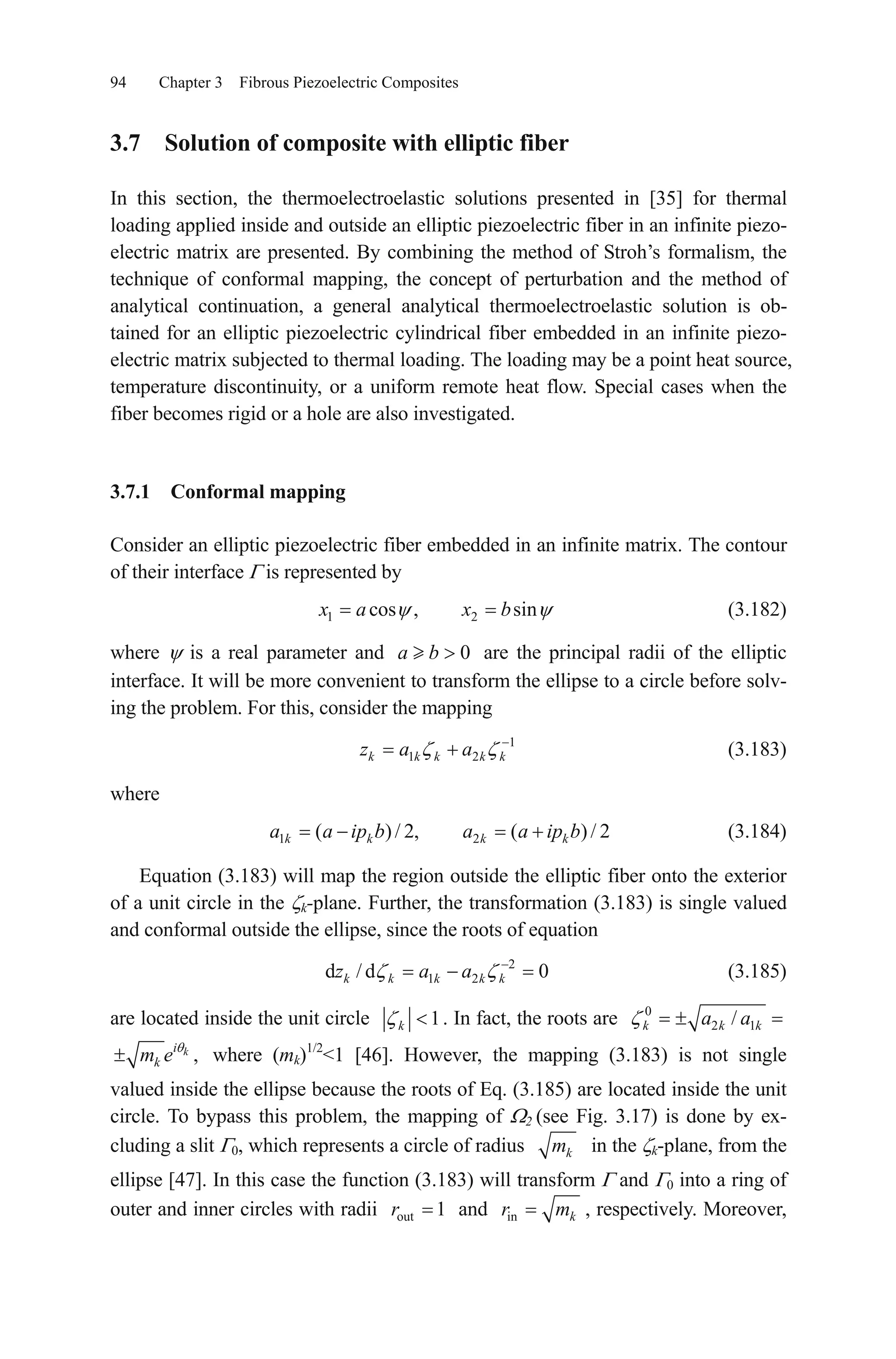 94 Chapter 3 Fibrous Piezoelectric Composites
3.7 Solution of composite with elliptic fiber
In this section, the thermoelectroelastic solutions presented in [35] for thermal
loading applied inside and outside an elliptic piezoelectric fiber in an infinite piezo-
electric matrix are presented. By combining the method of Stroh’s formalism, the
technique of conformal mapping, the concept of perturbation and the method of
analytical continuation, a general analytical thermoelectroelastic solution is ob-
tained for an elliptic piezoelectric cylindrical fiber embedded in an infinite piezo-
electric matrix subjected to thermal loading. The loading may be a point heat source,
temperature discontinuity, or a uniform remote heat flow. Special cases when the
fiber becomes rigid or a hole are also investigated.
3.7.1 Conformal mapping
Consider an elliptic piezoelectric fiber embedded in an infinite matrix. The contour
of their interface is represented by
1 2cos , sinx a x b (3.182)
where is a real parameter and are the principal radii of the elliptic
interface. It will be more convenient to transform the ellipse to a circle before solv-
ing the problem. For this, consider the mapping
0a b
1
1 2k k k k kz a a (3.183)
where
(3.184)1 2( )/ 2, ( ) / 2k k k ka a ip b a a ip b
Equation (3.183) will map the region outside the elliptic fiber onto the exterior
of a unit circle in the k-plane. Further, the transformation (3.183) is single valued
and conformal outside the ellipse, since the roots of equation
(3.185)2
1 2d / d 0k k k k kz a a
are located inside the unit circle 1k . In fact, the roots are 0
2 1/k ka a k
,ki
km e where (mk)1/2
<1 [46]. However, the mapping (3.183) is not single
valued inside the ellipse because the roots of Eq. (3.185) are located inside the unit
circle. To bypass this problem, the mapping of 2 (see Fig. 3.17) is done by ex-
cluding a slit 0, which represents a circle of radius km in the k-plane, from the
ellipse [47]. In this case the function (3.183) will transform and 0 into a ring of
outer and inner circles with radii andout 1r in kr m , respectively. Moreover,
 