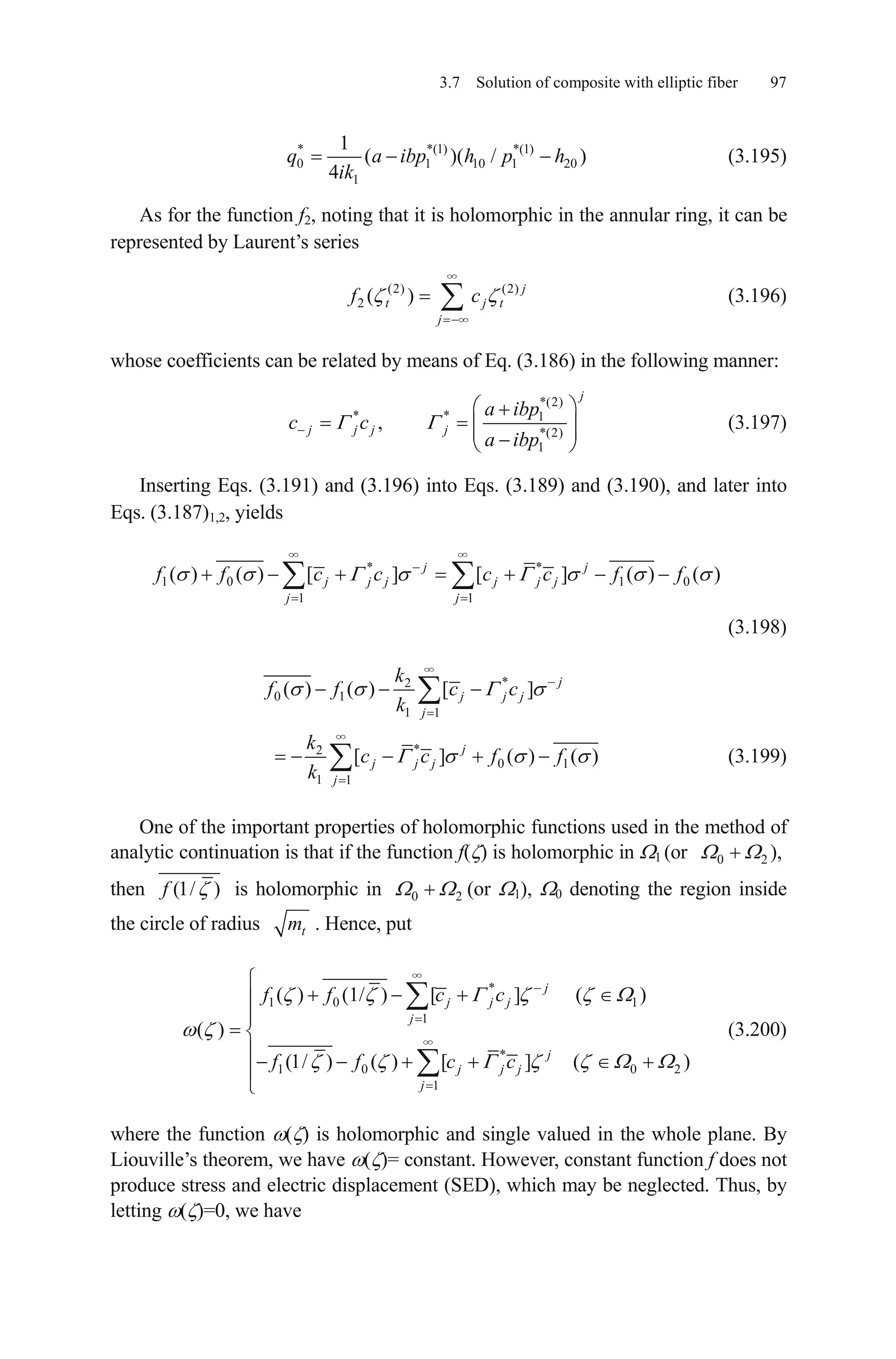 3.7 Solution of composite with elliptic fiber 97
* *(1) *(1)
0 1 10 1
1
1
( )( /
4
q a ibp h p h
ik
20 ) (3.195)
As for the function f2, noting that it is holomorphic in the annular ring, it can be
represented by Laurent’s series
(2) (2)
2 ( ) j
t j
j
f c t (3.196)
whose coefficients can be related by means of Eq. (3.186) in the following manner:
*(2)
* * 1
*(2)
1
,
j
j j j j
a ibp
c c
a ibp
(3.197)
Inserting Eqs. (3.191) and (3.196) into Eqs. (3.189) and (3.190), and later into
Eqs. (3.187)1,2, yields
* *
1 0 1 0
1 1
( ) ( ) [ ] [ ] ( ) ( )j j
j j j j j j
j j
f f c c c c f f
(3.198)
*2
0 1
1 1
( ) ( ) [ ] j
j j j
j
k
f f c c
k
*2
0 1
1 1
[ ] ( )j
j j j
j
k
c c f f
k
( ) (3.199)
One of the important properties of holomorphic functions used in the method of
analytic continuation is that if the function f( ) is holomorphic in 1 (or
then
0 2 ),
(1/ )f is holomorphic in (or 1), 0 denoting the region inside
the circle of radius
0 2
tm . Hence, put
*
1 0 1
1
*
1 0 0
1
( ) (1/ ) [ ] ( )
( )
(1/ ) ( ) [ ] ( )
j
j j j
j
j
j j j
j
f f c c
f f c c 2
(3.200)
where the function ( ) is holomorphic and single valued in the whole plane. By
Liouville’s theorem, we have ( )= constant. However, constant function f does not
produce stress and electric displacement (SED), which may be neglected. Thus, by
letting ( )=0, we have
 