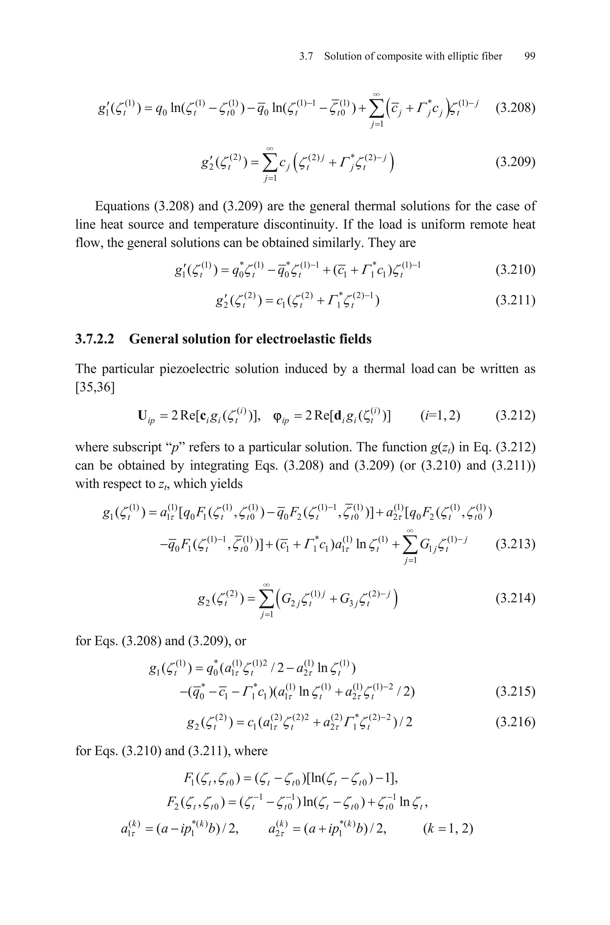 3.7 Solution of composite with elliptic fiber 99
(1) (1) (1) (1) 1 (1) * (1)
1 0 0 0 0
1
( ) ln( ) ln( ) j
t t t t t j j j
j
g q q c c t (3.208)
(2) (2) * (2)
2
1
( ) j j
t j t j t
j
g c (3.209)
Equations (3.208) and (3.209) are the general thermal solutions for the case of
line heat source and temperature discontinuity. If the load is uniform remote heat
flow, the general solutions can be obtained similarly. They are
(1) * (1) * (1) 1 * (1) 1
1 0 0 1 1 1( ) ( )t t t tg q q c c
)
i
g
(3.210)
(3.211)(2) (2) * (2) 1
2 1 1( ) (t t tg c
3.7.2.2 General solution for electroelastic fields
The particular piezoelectric solution induced by a thermal load can be written as
[35,36]
(i=1,2) (3.212)( ) ( )
2Re[ ( )], 2Re[ ( )]i
ip i i t ip i i tgU c d
where subscript “p” refers to a particular solution. The function g(zt) in Eq. (3.212)
can be obtained by integrating Eqs. (3.208) and (3.209) (or (3.210) and (3.211))
with respect to zt, which yields
(1) (1) (1) (1) (1) 1 (1) (1) (1) (1)
1 1 0 1 0 0 2 0 2 0 2( ) [ ( , ) ( , )] [ ( ,t t t t t tg a q F q F a q F 0 )t
(1) 1 (1) * (1) (1) (1)
0 1 0 1 1 1 1 1
1
( , )] ( ) ln j
t t t j t
j
q F c c a G (3.213)
(2) (1) (2)
2 2 3
1
( ) j j
t j t j t
j
g G G (3.214)
for Eqs. (3.208) and (3.209), or
(1) * (1) (1)2 (1) (1)
1 0 1 2( ) ( / 2 lnt tg q a a )t
* * (1) (1) (1) (1) 2
0 1 1 1 1 2( )( ln t tq c c a a / 2)
2
(3.215)
(3.216)(2) (2) (2)2 (2) * (2) 2
2 1 1 2 1( ) ( )/t t tg c a a
for Eqs. (3.210) and (3.211), where
1 0 0 0( , ) ( )[ln( ) 1],t t t t t tF
1 1 1
2 0 0 0 0
( ) *( ) ( ) *( )
1 1 2 1
( , ) ( )ln( ) ln ,
( ) / 2, ( )/ 2, ( 1, 2)
t t t t t t t t
k k k k
F
a a ip b a a ip b k
 