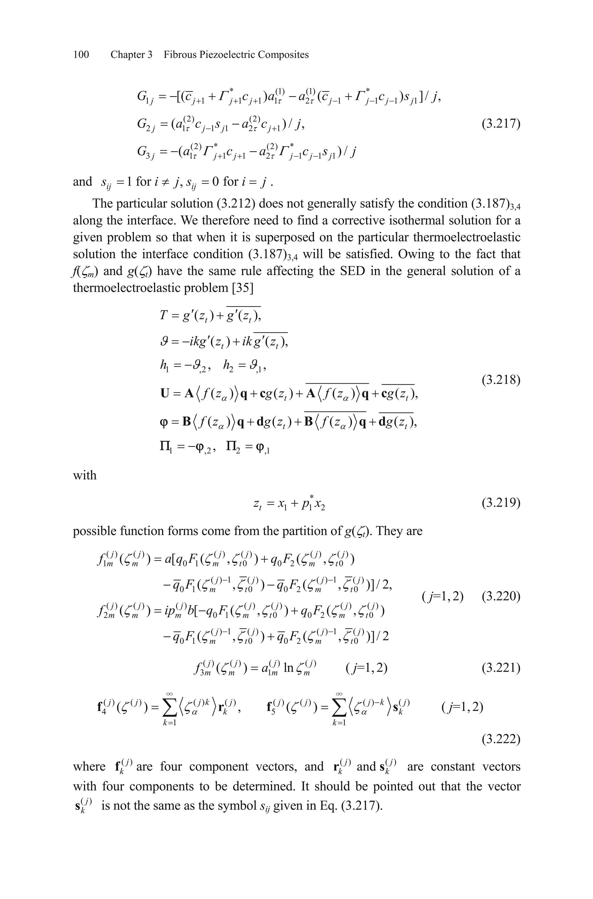 100 Chapter 3 Fibrous Piezoelectric Composites
* (1) (1) *
1 1 1 1 1 2 1 1 1 1
(2) (2)
2 1 1 1 2 1
(2) * (2) *
3 1 1 1 2 1 1 1
[( ) ( ) ]/ ,
( ) / ,
( ) /
j j j j j j j j
j j j j
j j j j j j
G c c a a c c s j
G a c s a c j
G a c a c s j
(3.217)
and 1 for , 0 forij ijs i j s i j .
The particular solution (3.212) does not generally satisfy the condition (3.187)3,4
along the interface. We therefore need to find a corrective isothermal solution for a
given problem so that when it is superposed on the particular thermoelectroelastic
solution the interface condition (3.187)3,4 will be satisfied. Owing to the fact that
f( m) and g( t) have the same rule affecting the SED in the general solution of a
thermoelectroelastic problem [35]
1 ,2 2 ,1
1 ,2 2 ,1
( ) ( ),
( ) ( ),
, ,
( ) ( ) ( ) ( ),
( ) ( ) ( ) ( ),
,
t t
t t
t t
t t
T g z g z
ikg z ik g z
h h
f z g z f z g z
f z g z f z g z
U A q c A q c
B q d B q d
(3.218)
with
(3.219)*
1 1tz x p x2
possible function forms come from the partition of g( t). They are
( ) ( ) ( ) ( ) ( ) ( )
1 0 1 0 0 2 0
( ) 1 ( ) ( ) 1 ( )
0 1 0 0 2 0
( ) ( ) ( ) ( ) ( ) ( ) ( )
2 0 1 0 0 2
0
( ) [ ( , ) ( , )
( , ) ( , )]/ 2,
( ) [ ( , ) ( , )
j j j j j j
m m m t m t
j j j j
m t m t
j j j j j j j
m m m m t m t
f a q F q F
q F q F
f ip b q F q F
q
0
( ) 1 ( ) ( ) 1 ( )
1 0 0 2 0( , ) ( , )]/j j j j
m t m tF q F 2
( j=1,2) (3.220)
( ) ( ) ( ) ( )
3 1( ) lnj j j
m m m mf a j
( j=1,2) (3.221)
( ) ( ) ( ) ( ) ( ) ( ) ( ) ( )
4 5
1 1
( ) , ( )j j j k j j j j k j
k k
k k
f r f s ( j=1,2)
(3.222)
where ( )j
kf are four component vectors, and ( ) ( )
andj j
kr sk are constant vectors
with four components to be determined. It should be pointed out that the vector
( )j
ks is not the same as the symbol sij given in Eq. (3.217).
 