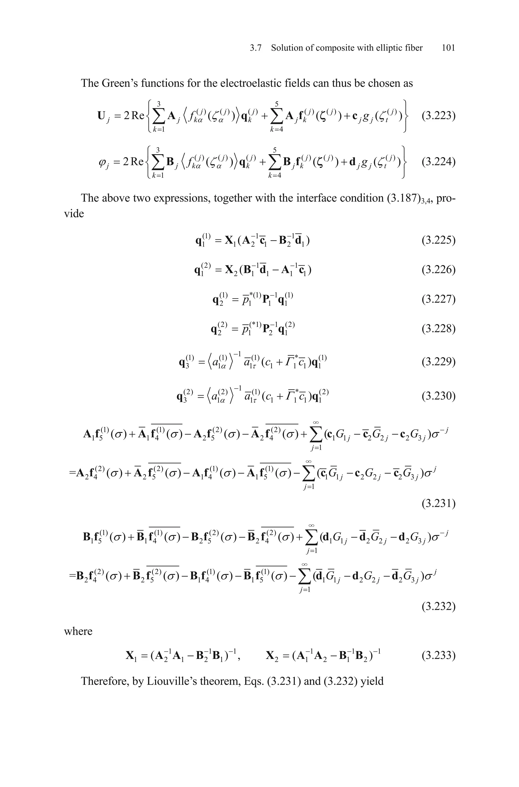 3.7 Solution of composite with elliptic fiber 101
The Green’s functions for the electroelastic fields can thus be chosen as
3 5
( ) ( ) ( ) ( ) ( ) ( )
1 4
2Re ( ) ( ) ( )j j j j j j
j j k k j k j j
k k
f gU A q A f c t (3.223)
3 5
( ) ( ) ( ) ( ) ( ) ( )
1 4
2Re ( ) ( ) ( )j j j j j j
j j k k j k j j
k k
f gB q B f d t (3.224)
The above two expressions, together with the interface condition (3.187)3,4, pro-
vide
(1) 1 1
1 1 2 1 2 1(q X A c B d ) (3.225)
(2) 1 1
1 2 1 1 1(q X B d A c1) (3.226)
(1) *(1) 1 (1)
2 1 1 1pq P q (3.227)
(2) (*1) 1 (2)
2 1 2 1pq P q (3.228)
1(1) (1) (1) * (1)
3 1 1 1 1 1( )a a c cq 1q (3.229)
1(2) (2) (1) * (2)
3 1 1 1 1 1 1( )a a c cq q (3.230)
(1) (1) (2) (2)
1 5 1 4 2 5 2 4 1 1 2 2 2 3
1
( ) ( ) ( ) ( ) ( ) j
j j j
j
G G GA f A f A f A f c c c
(2) (2) (1) (1)
2 4 2 5 1 4 1 5 1 1 2 2 2 3
1
= ( ) ( ) ( ) ( ) ( ) j
j j j
j
G G GA f A f A f A f c c c
(3.231)
(1) (1) (2) (2)
1 5 1 4 2 5 2 4 1 1 2 2 2 3
1
( ) ( ) ( ) ( ) ( ) j
j j j
j
G G GB f B f B f B f d d d
(2) (2) (1) (1)
2 4 2 5 1 4 1 5 1 1 2 2 2 3
1
= ( ) ( ) ( ) ( ) ( ) j
j j j
j
G G GB f B f B f B f d d d
1
(3.232)
where
(3.233)1 1 1 1 1
1 2 1 2 1 2 1 2 1 2( ) , ( )X A A B B X A A B B
Therefore, by Liouville’s theorem, Eqs. (3.231) and (3.232) yield
 
