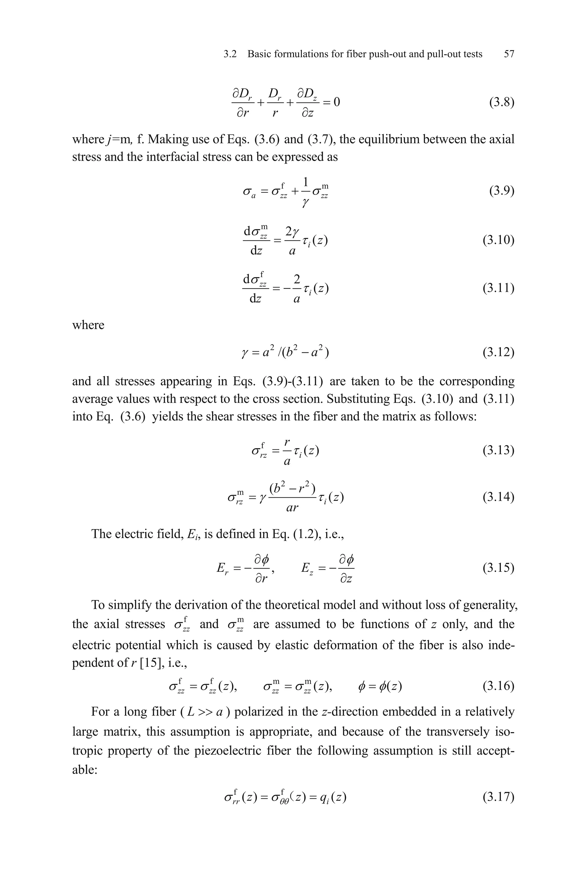 3.2 Basic formulations for fiber push-out and pull-out tests 57
0r r zD D D
r r z
(3.8)
where j=m, f. Making use of Eqs. (3.6) and (3.7), the equilibrium between the axial
stress and the interfacial stress can be expressed as
f m1
a zz zz (3.9)
m
d 2
( )
d
zz
i z
z a
(3.10)
f
d 2
( )
d
zz
i z
z a
(3.11)
where
(3.12)2 2 2
/( )a b a
and all stresses appearing in Eqs. (3.9)-(3.11) are taken to be the corresponding
average values with respect to the cross section. Substituting Eqs. (3.10) and (3.11)
into Eq. (3.6) yields the shear stresses in the fiber and the matrix as follows:
f
( )rz i
r
z
a
(3.13)
2 2
m ( )
( )rz i
b r
z
ar
(3.14)
The electric field, Ei, is defined in Eq. (1.2), i.e.,
,r zE E
r z
(3.15)
To simplify the derivation of the theoretical model and without loss of generality,
the axial stresses f
zz and m
zz are assumed to be functions of z only, and the
electric potential which is caused by elastic deformation of the fiber is also inde-
pendent of r [15], i.e.,
(3.16)f f m m
( ), ( ), ( )zz zz zz zzz z z
a
z
For a long fiber ( ) polarized in the z-direction embedded in a relatively
large matrix, this assumption is appropriate, and because of the transversely iso-
tropic property of the piezoelectric fiber the following assumption is still accept-
able:
L
(3.17)f f
( ) ) ( )rr iz z q
 