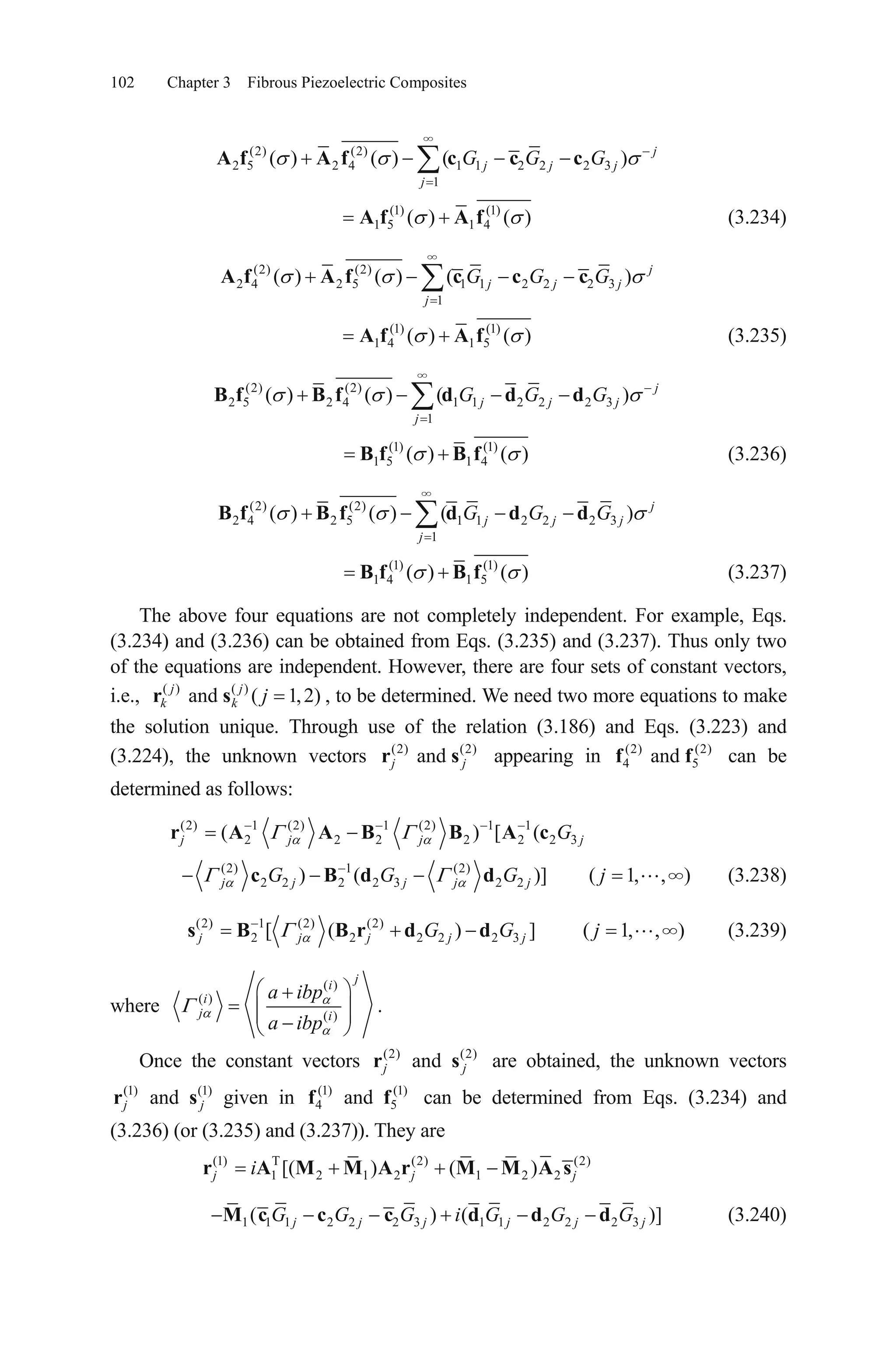 102 Chapter 3 Fibrous Piezoelectric Composites
(2) (2)
2 5 2 4 1 1 2 2 2 3
1
( ) ( ) ( ) j
j j j
j
G G GA f A f c c c
(1) (1)
1 5 1 4( ) ( )A f A f (3.234)
(2) (2)
2 4 2 5 1 1 2 2 2 3
1
( ) ( ) ( ) j
j j j
j
G G GA f A f c c c
(1) (1)
1 4 1 5( ) ( )A f A f (3.235)
(2) (2)
2 5 2 4 1 1 2 2 2 3
1
( ) ( ) ( ) j
j j j
j
G G GB f B f d d d
(1) (1)
1 5 1 4( ) ( )B f B f (3.236)
(2) (2)
2 4 2 5 1 1 2 2 2 3
1
( ) ( ) ( ) j
j j j
j
G G GB f B f d d d
(1) (1)
1 4 1 5( ) ( )B f B f (3.237)
The above four equations are not completely independent. For example, Eqs.
(3.234) and (3.236) can be obtained from Eqs. (3.235) and (3.237). Thus only two
of the equations are independent. However, there are four sets of constant vectors,
i.e., , to be determined. We need two more equations to make
the solution unique. Through use of the relation (3.186) and Eqs. (3.223) and
(3.224), the unknown vectors
( ) ( )
and ( 1,2)j j
k k jr s
(2) (2)
andj jr s appearing in can be
determined as follows:
(2) (2)
4 andf f5
(2) 1 (2) 1 (2) 1 1
2 2 2 2 2 2( ) 3[ (j j j Gr A A B B A c j
(2) 1 (2)
2 2 2 2 3 2 2) ( )] ( 1, , )j j j j jG G G jc B d d (3.238)
(2) 1 (2) (2)
2 2 2 2 2[ ( ) 3 ]j j j jG Gs B B r d d j )( 1 (3.239), ,j
where
( )
( )
( )
ji
i
j i
a ibp
a ibp
.
Once the constant vectors (2) (2)
andj jr s are obtained, the unknown vectors
(1) (1)
andj jr s given in can be determined from Eqs. (3.234) and
(3.236) (or (3.235) and (3.237)). They are
(1)
4 andf (1)
5f
(1) T (2) (2)
1 2 1 2 1 2 2[( ) ( )j j jir A M M A r M M A s
1 1 1 2 2 2 3 1 1 2 2 2 3( ) ( )]j j j j jG G G i G G GM c c c d d d j (3.240)
 