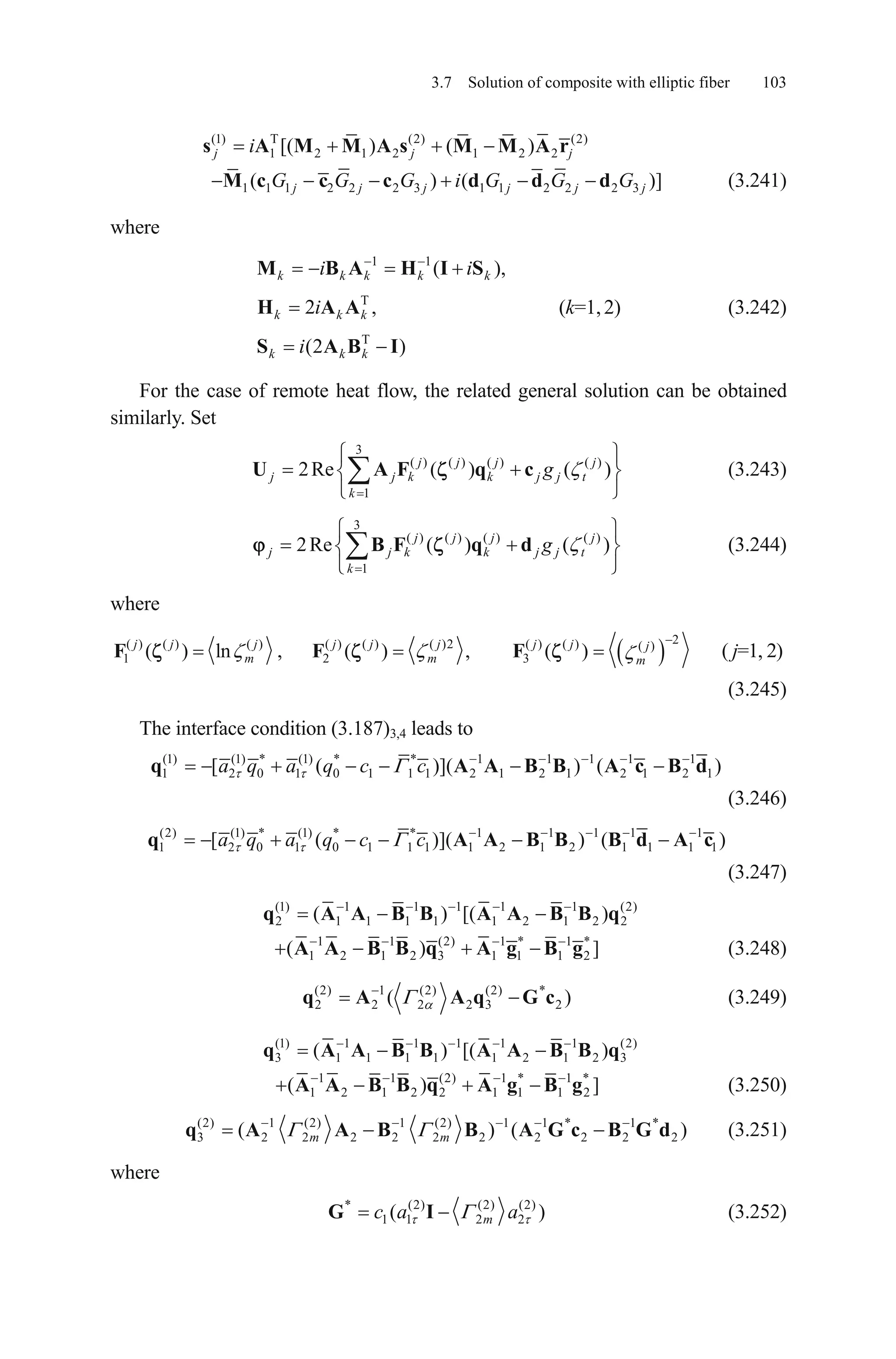 3.7 Solution of composite with elliptic fiber 103
(1) T (2) (2)
1 2 1 2 1 2 2[( ) ( )j j jis A M M A s M M A r
1 1 1 2 2 2 3 1 1 2 2 2 3( ) ( )]j j j j jG G G i G G GM c c c d d d j
,
t
t
(3.241)
where
(k=1,2) (3.242)
1 1
T
T
( )
2 ,
(2 )
k k k k k
k k k
k k k
i i
i
i
M B A H I S
H A A
S A B I
For the case of remote heat flow, the related general solution can be obtained
similarly. Set
(3.243)
3
( ) ( ) ( ) ( )
1
2Re ( ) ( )j j j j
j j k k j j
k
gU A F q c
(3.244)
3
( ) ( ) ( ) ( )
1
2Re ( ) ( )j j j j
j j k k j j
k
gB F q d
where
( ) ( ) ( )
1 ( ) lnj j j
mF ,
2( ) ( ) ( )2 ( ) ( ) ( )
2 3( ) , ( )j j j j j j
m m
F F ( j=1, 2)
(3.245)
The interface condition (3.187)3,4 leads to
(1) (1) * (1) * * 1 1 1 1 1
1 2 0 1 0 1 1 1 2 1 2 1 2 1 2[ ( )]( ) (a q a q c cq A A B B 1)A c B d
(3.246)
(2) (1) * (1) * * 1 1 1 1 1
1 2 0 1 0 1 1 1 1 2 1 2 1 1 1[ ( )]( ) (a q a q c cq A A B B 1)B d A c
(3.247)
(1) 1 1 1 1 1 (2)
2 1 1 1 1 1 2 1 2( ) [(q A A B B A A B B q2)
1 1 (2) 1 * 1
1 2 1 2 3 1 1 1 2( )A A B B q A *
]g B g (3.248)
(2) 1 (2) (2) *
2 2 2 2 3(q A A q G c2 ) (3.249)
(1) 1 1 1 1 1 (2)
3 1 1 1 1 1 2 1 2( ) [(q A A B B A A B B q3)
1 1 (2) 1 * 1
1 2 1 2 2 1 1 1 2( )A A B B q A *
]g B g (3.250)
(2) 1 (2) 1 (2) 1 1 * 1 *
3 2 2 2 2 2 2 2 2 2( ) (m mq A A B B A G c B G d2 ) (3.251)
where
* (2) (2) (2)
1 1 2 2( mc a aG I ) (3.252)
 