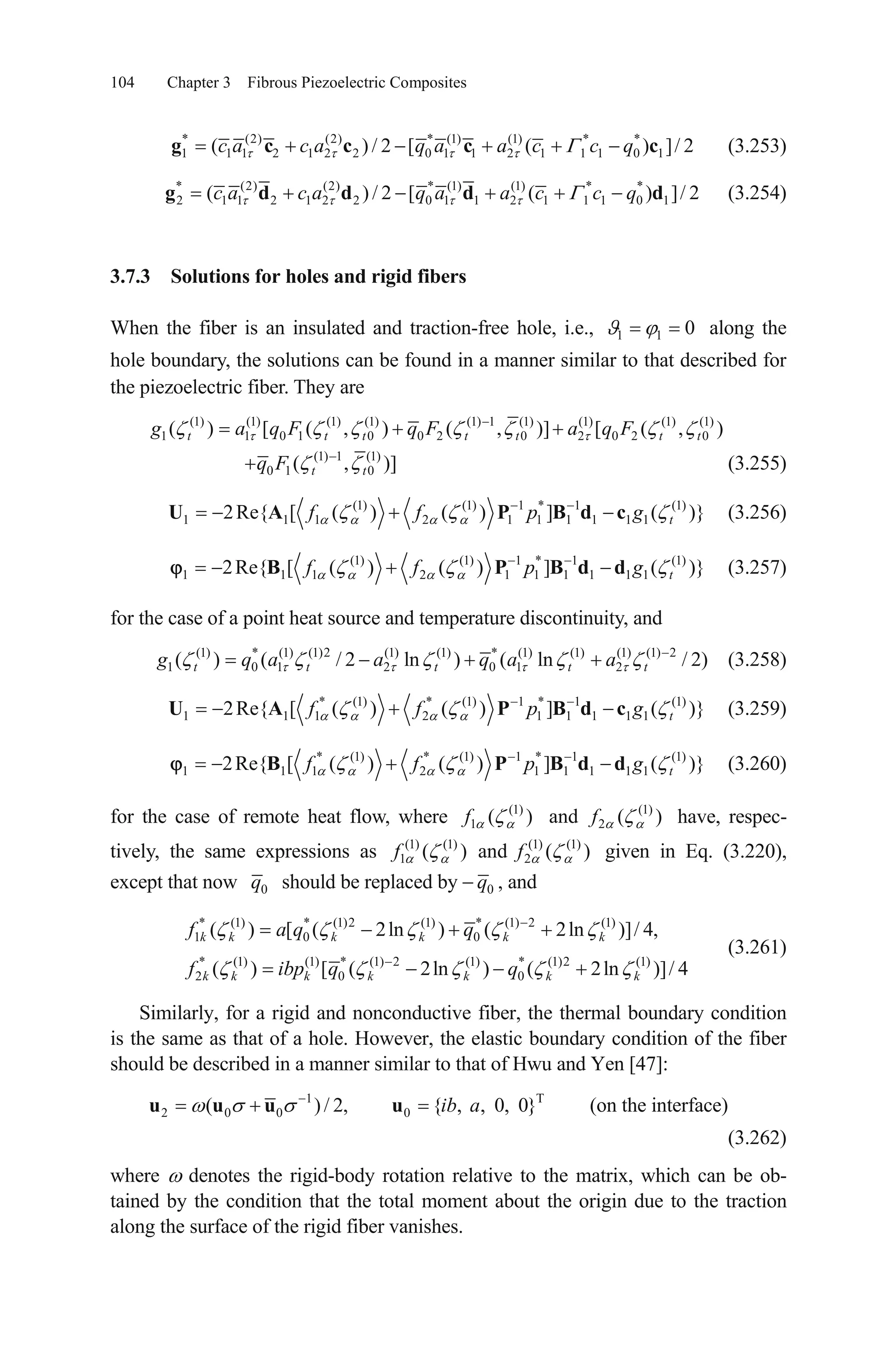 104 Chapter 3 Fibrous Piezoelectric Composites
* (2) (2) * (1) (1) * *
1 1 1 2 1 2 2 0 1 1 2 1 1 1 0 1( ) / 2 [ (c a c a q a a c c qg c c c c) ]/ 2 (3.253)
* (2) (2) * (1) (1) * *
2 1 1 2 1 2 2 0 1 1 2 1 1 1 0 1( ) / 2 [ (c a c a q a a c c qg d d d d) ]/ 2 (3.254)
3.7.3 Solutions for holes and rigid fibers
When the fiber is an insulated and traction-free hole, i.e., along the
hole boundary, the solutions can be found in a manner similar to that described for
the piezoelectric fiber. They are
1 1 0
(1) (1) (1) (1) (1) 1 (1) (1) (1) (1)
1 1 0 1 0 0 2 0 2 0 2( ) [ ( , ) ( , )] [ ( ,t t t t t tg a q F q F a q F 0 )t
(1) 1 (1)
0 1 0( ,t tq F )] (3.255)
(1) (1) 1 * 1 (1)
1 1 1 2 1 1 1 1 1 12Re{ [ ( ) ( ) ] ( )}tf f p gU A P B d c (3.256)
(1) (1) 1 * 1 (1)
1 1 1 2 1 1 1 1 1 12Re{ [ ( ) ( ) ] ( )}tf f p gB P B d d (3.257)
for the case of a point heat source and temperature discontinuity, and
(1) * (1) (1)2 (1) (1) * (1) (1) (1) (1) 2
1 0 1 2 0 1 2( ) ( / 2 ln ) ( ln / 2t t t t tg q a a q a a ) (3.258)
* (1) * (1) 1 * 1 (1)
1 1 1 2 1 1 1 1 12Re{ [ ( ) ( ) ] ( )}tf f p gU A P B d c (3.259)
* (1) * (1) 1 * 1 (1)
1 1 1 2 1 1 1 1 12Re{ [ ( ) ( ) ] ( )}tf f p gB P B d d
)
(3.260)
for the case of remote heat flow, where have, respec-
tively, the same expressions as given in Eq. (3.220),
except that now
(1) (1)
1 2( ) and (f f
) (1) (1)
1 2( ) and ( )f f(1) (1
0q should be replaced by 0q , and
* (1) * (1)2 (1) * (1) 2 (1)
1 0 0
* (1) (1) * (1) 2 (1) * (1)2 (1)
2 0 0
( ) [ ( 2ln ) ( 2ln )]/ 4,
( ) [ ( 2ln ) ( 2ln )]/ 4
k k k k k k
k k k k k k k
f a q q
f ibp q q
(3.261)
Similarly, for a rigid and nonconductive fiber, the thermal boundary condition
is the same as that of a hole. However, the elastic boundary condition of the fiber
should be described in a manner similar to that of Hwu and Yen [47]:
1 T
2 0 0 0( )/ 2, { , , 0, 0}ib au u u u (on the interface)
(3.262)
where denotes the rigid-body rotation relative to the matrix, which can be ob-
tained by the condition that the total moment about the origin due to the traction
along the surface of the rigid fiber vanishes.
 