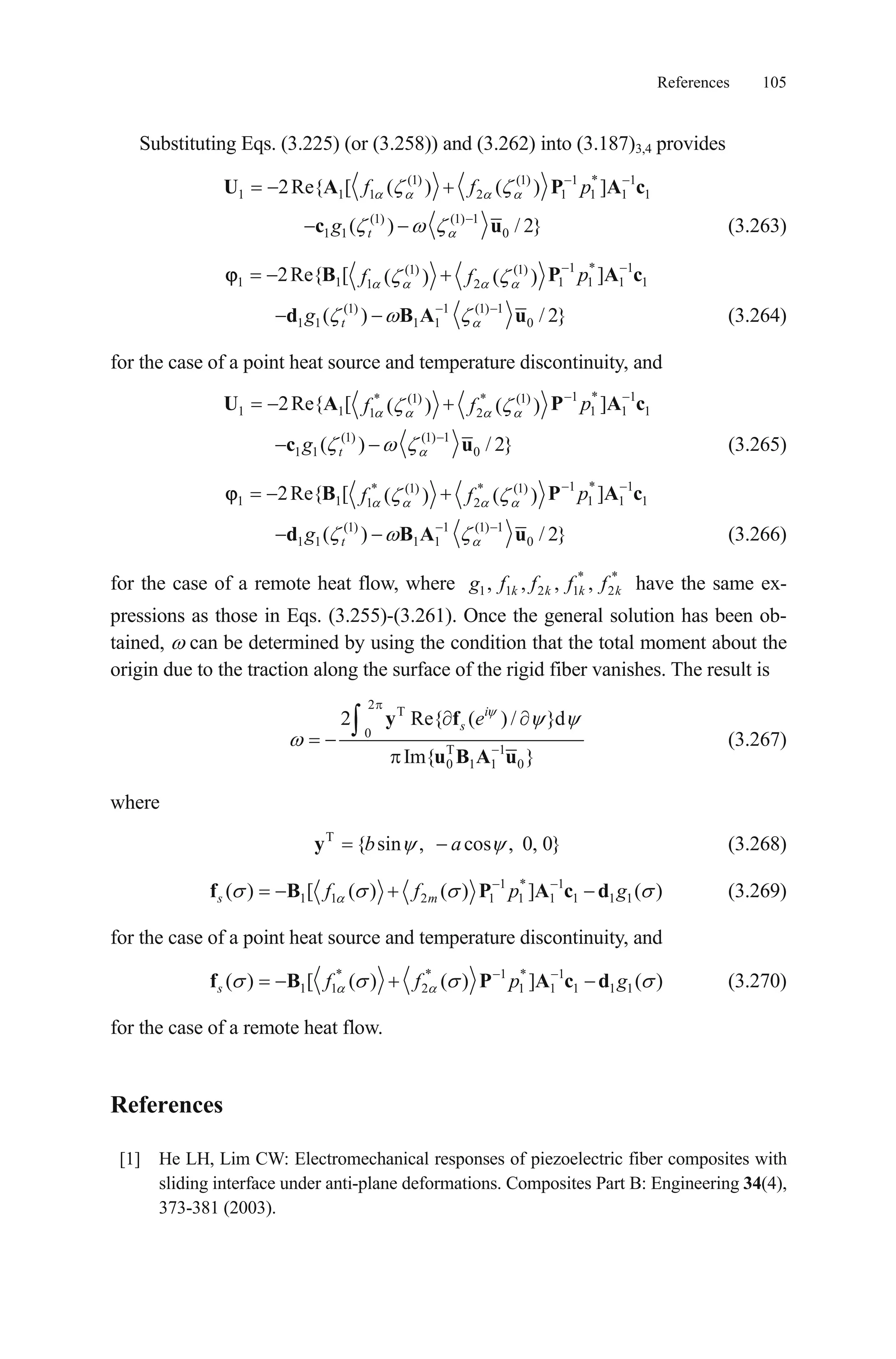 References 105
Substituting Eqs. (3.225) (or (3.258)) and (3.262) into (3.187)3,4 provides
(1) (1) 1 * 1
1 1 1 2 1 12Re{ [ ( ) ( ) ]f f pU A P A1 1c
(1) (1) 1
1 1 0( ) / 2tgc }u (3.263)
1 * 1(1) (1)
1 1 1 11 2
2Re{ [ ]( ) ( ) pf fB P 1 1A c
(1) 1 (1) 1
1 1 1 1 0( ) / 2tgd B A u } (3.264)
for the case of a point heat source and temperature discontinuity, and
1 * 1* (1) * (1)
1 1 11 2
2Re{ [ ]( ) ( ) pf fU A P A1 1c
(1) (1) 1
1 1 0( ) / 2tgc }u (3.265)
1 * 1* (1) * (1)
1 1 11 2
2Re{ [ ]( ) ( ) pf fB P 1 1A c
(1) 1 (1) 1
1 1 1 1 0( ) / 2tgd B A u }
k
(3.266)
for the case of a remote heat flow, where * *
1 1 2 1 2, , , ,k k kg f f f f have the same ex-
pressions as those in Eqs. (3.255)-(3.261). Once the general solution has been ob-
tained, can be determined by using the condition that the total moment about the
origin due to the traction along the surface of the rigid fiber vanishes. The result is
2
T
0
T 1
0 1 1 0
2 Re{ ( ) / }d
Im{ }
i
s ey f
u B A u
(3.267)
where
(3.268)T
{ sin , cos , 0, 0}b ay
1 * 1
1 1 2 1 1 1 1 1 1( ) [ ( ) ( ) ] ( )s mf f p gf B P A c d (3.269)
for the case of a point heat source and temperature discontinuity, and
* * 1 * 1
1 1 2 1 1 1 1 1( ) [ ( ) ( ) ] ( )s f f p gf B P A c d (3.270)
for the case of a remote heat flow.
References
[1] He LH, Lim CW: Electromechanical responses of piezoelectric fiber composites with
sliding interface under anti-plane deformations. Composites Part B: Engineering 34(4),
373-381 (2003).
 