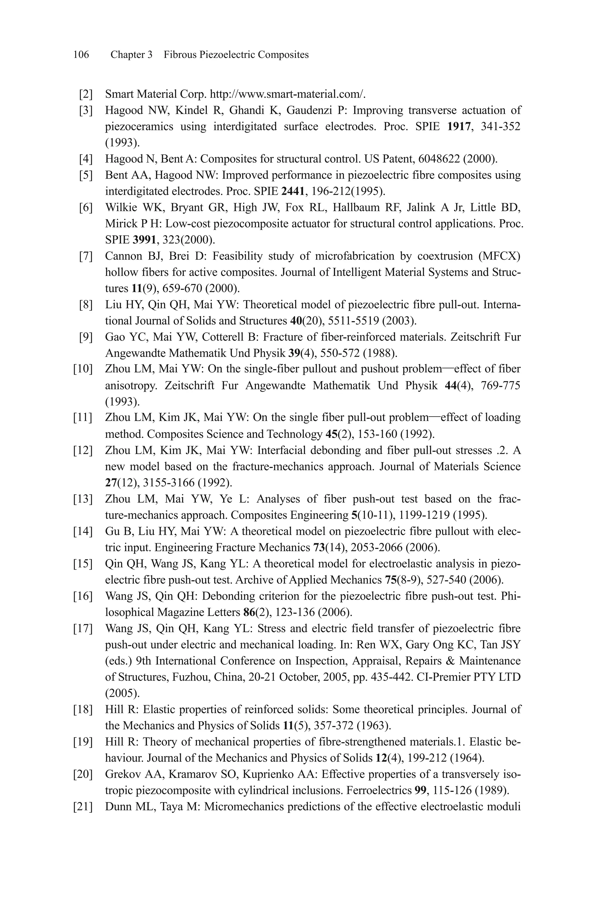 106 Chapter 3 Fibrous Piezoelectric Composites
[2] Smart Material Corp. http://www.smart-material.com/.
[3] Hagood NW, Kindel R, Ghandi K, Gaudenzi P: Improving transverse actuation of
piezoceramics using interdigitated surface electrodes. Proc. SPIE 1917, 341-352
(1993).
[4] Hagood N, Bent A: Composites for structural control. US Patent, 6048622 (2000).
[5] Bent AA, Hagood NW: Improved performance in piezoelectric fibre composites using
interdigitated electrodes. Proc. SPIE 2441, 196-212(1995).
[6] Wilkie WK, Bryant GR, High JW, Fox RL, Hallbaum RF, Jalink A Jr, Little BD,
Mirick P H: Low-cost piezocomposite actuator for structural control applications. Proc.
SPIE 3991, 323(2000).
[7] Cannon BJ, Brei D: Feasibility study of microfabrication by coextrusion (MFCX)
hollow fibers for active composites. Journal of Intelligent Material Systems and Struc-
tures 11(9), 659-670 (2000).
[8] Liu HY, Qin QH, Mai YW: Theoretical model of piezoelectric fibre pull-out. Interna-
tional Journal of Solids and Structures 40(20), 5511-5519 (2003).
[9] Gao YC, Mai YW, Cotterell B: Fracture of fiber-reinforced materials. Zeitschrift Fur
Angewandte Mathematik Und Physik 39(4), 550-572 (1988).
[10] Zhou LM, Mai YW: On the single-fiber pullout and pushout problem effect of fiber
anisotropy. Zeitschrift Fur Angewandte Mathematik Und Physik 44(4), 769-775
(1993).
[11] Zhou LM, Kim JK, Mai YW: On the single fiber pull-out problem effect of loading
method. Composites Science and Technology 45(2), 153-160 (1992).
[12] Zhou LM, Kim JK, Mai YW: Interfacial debonding and fiber pull-out stresses .2. A
new model based on the fracture-mechanics approach. Journal of Materials Science
27(12), 3155-3166 (1992).
[13] Zhou LM, Mai YW, Ye L: Analyses of fiber push-out test based on the frac-
ture-mechanics approach. Composites Engineering 5(10-11), 1199-1219 (1995).
[14] Gu B, Liu HY, Mai YW: A theoretical model on piezoelectric fibre pullout with elec-
tric input. Engineering Fracture Mechanics 73(14), 2053-2066 (2006).
[15] Qin QH, Wang JS, Kang YL: A theoretical model for electroelastic analysis in piezo-
electric fibre push-out test. Archive of Applied Mechanics 75(8-9), 527-540 (2006).
[16] Wang JS, Qin QH: Debonding criterion for the piezoelectric fibre push-out test. Phi-
losophical Magazine Letters 86(2), 123-136 (2006).
[17] Wang JS, Qin QH, Kang YL: Stress and electric field transfer of piezoelectric fibre
push-out under electric and mechanical loading. In: Ren WX, Gary Ong KC, Tan JSY
(eds.) 9th International Conference on Inspection, Appraisal, Repairs & Maintenance
of Structures, Fuzhou, China, 20-21 October, 2005, pp. 435-442. CI-Premier PTY LTD
(2005).
[18] Hill R: Elastic properties of reinforced solids: Some theoretical principles. Journal of
the Mechanics and Physics of Solids 11(5), 357-372 (1963).
[19] Hill R: Theory of mechanical properties of fibre-strengthened materials.1. Elastic be-
haviour. Journal of the Mechanics and Physics of Solids 12(4), 199-212 (1964).
[20] Grekov AA, Kramarov SO, Kuprienko AA: Effective properties of a transversely iso-
tropic piezocomposite with cylindrical inclusions. Ferroelectrics 99, 115-126 (1989).
[21] Dunn ML, Taya M: Micromechanics predictions of the effective electroelastic moduli
 