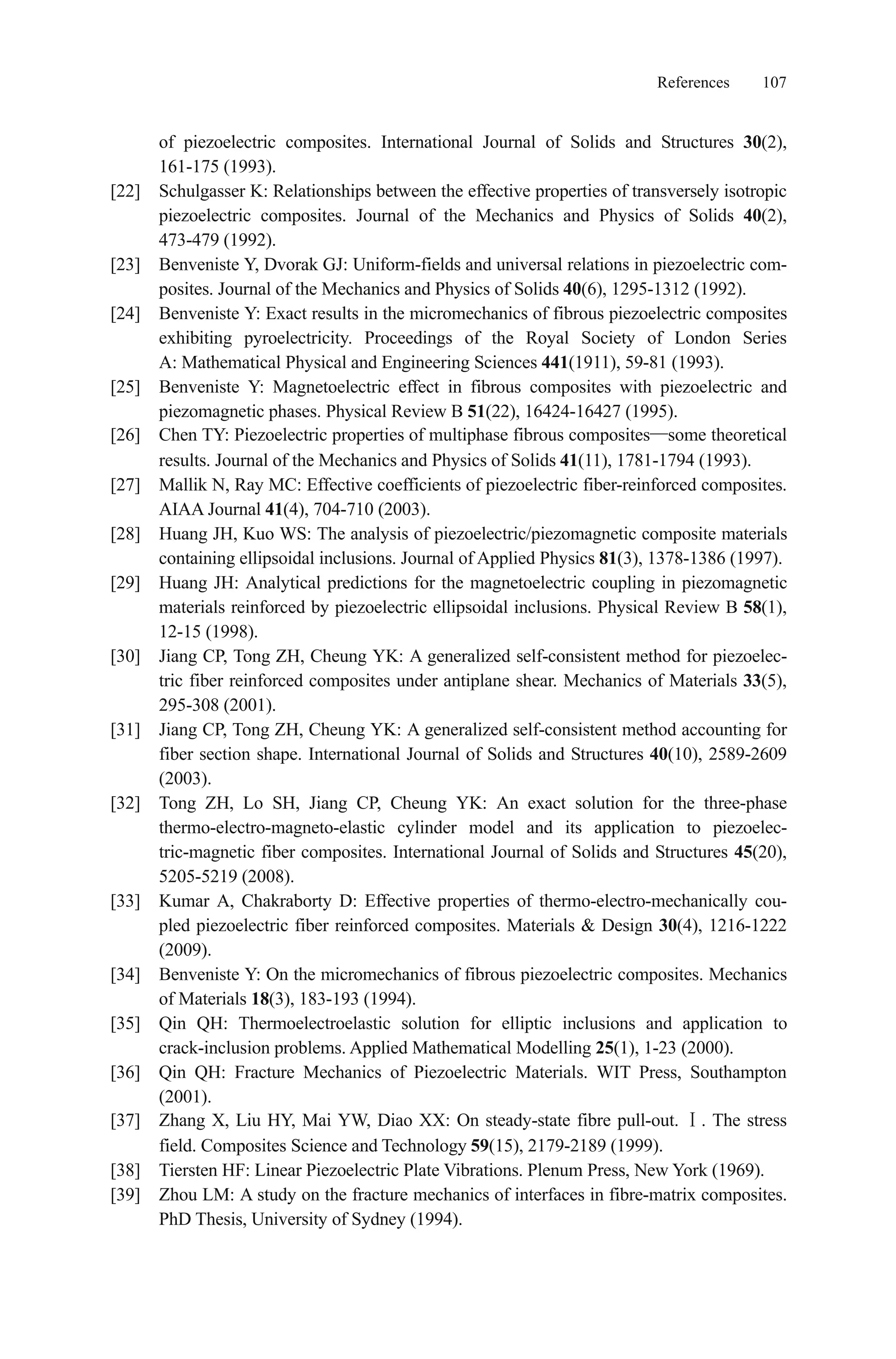 References 107
of piezoelectric composites. International Journal of Solids and Structures 30(2),
161-175 (1993).
[22] Schulgasser K: Relationships between the effective properties of transversely isotropic
piezoelectric composites. Journal of the Mechanics and Physics of Solids 40(2),
473-479 (1992).
[23] Benveniste Y, Dvorak GJ: Uniform-fields and universal relations in piezoelectric com-
posites. Journal of the Mechanics and Physics of Solids 40(6), 1295-1312 (1992).
[24] Benveniste Y: Exact results in the micromechanics of fibrous piezoelectric composites
exhibiting pyroelectricity. Proceedings of the Royal Society of London Series
A: Mathematical Physical and Engineering Sciences 441(1911), 59-81 (1993).
[25] Benveniste Y: Magnetoelectric effect in fibrous composites with piezoelectric and
piezomagnetic phases. Physical Review B 51(22), 16424-16427 (1995).
[26] Chen TY: Piezoelectric properties of multiphase fibrous composites some theoretical
results. Journal of the Mechanics and Physics of Solids 41(11), 1781-1794 (1993).
[27] Mallik N, Ray MC: Effective coefficients of piezoelectric fiber-reinforced composites.
AIAA Journal 41(4), 704-710 (2003).
[28] Huang JH, Kuo WS: The analysis of piezoelectric/piezomagnetic composite materials
containing ellipsoidal inclusions. Journal of Applied Physics 81(3), 1378-1386 (1997).
[29] Huang JH: Analytical predictions for the magnetoelectric coupling in piezomagnetic
materials reinforced by piezoelectric ellipsoidal inclusions. Physical Review B 58(1),
12-15 (1998).
[30] Jiang CP, Tong ZH, Cheung YK: A generalized self-consistent method for piezoelec-
tric fiber reinforced composites under antiplane shear. Mechanics of Materials 33(5),
295-308 (2001).
[31] Jiang CP, Tong ZH, Cheung YK: A generalized self-consistent method accounting for
fiber section shape. International Journal of Solids and Structures 40(10), 2589-2609
(2003).
[32] Tong ZH, Lo SH, Jiang CP, Cheung YK: An exact solution for the three-phase
thermo-electro-magneto-elastic cylinder model and its application to piezoelec-
tric-magnetic fiber composites. International Journal of Solids and Structures 45(20),
5205-5219 (2008).
[33] Kumar A, Chakraborty D: Effective properties of thermo-electro-mechanically cou-
pled piezoelectric fiber reinforced composites. Materials & Design 30(4), 1216-1222
(2009).
[34] Benveniste Y: On the micromechanics of fibrous piezoelectric composites. Mechanics
of Materials 18(3), 183-193 (1994).
[35] Qin QH: Thermoelectroelastic solution for elliptic inclusions and application to
crack-inclusion problems. Applied Mathematical Modelling 25(1), 1-23 (2000).
[36] Qin QH: Fracture Mechanics of Piezoelectric Materials. WIT Press, Southampton
(2001).
[37] Zhang X, Liu HY, Mai YW, Diao XX: On steady-state fibre pull-out. . The stress
field. Composites Science and Technology 59(15), 2179-2189 (1999).
[38] Tiersten HF: Linear Piezoelectric Plate Vibrations. Plenum Press, New York (1969).
[39] Zhou LM: A study on the fracture mechanics of interfaces in fibre-matrix composites.
PhD Thesis, University of Sydney (1994).
 