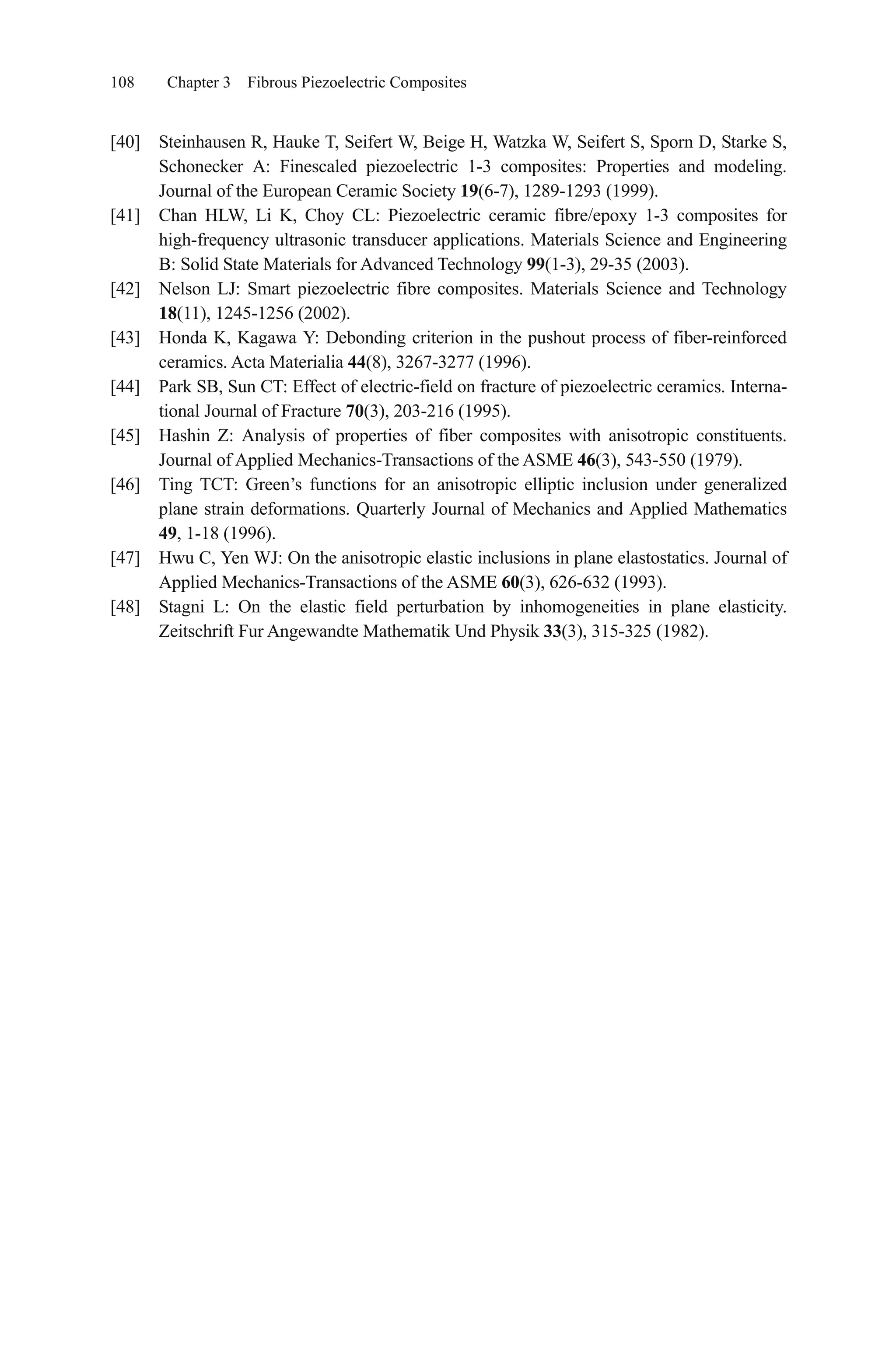 108 Chapter 3 Fibrous Piezoelectric Composites
[40] Steinhausen R, Hauke T, Seifert W, Beige H, Watzka W, Seifert S, Sporn D, Starke S,
Schonecker A: Finescaled piezoelectric 1-3 composites: Properties and modeling.
Journal of the European Ceramic Society 19(6-7), 1289-1293 (1999).
[41] Chan HLW, Li K, Choy CL: Piezoelectric ceramic fibre/epoxy 1-3 composites for
high-frequency ultrasonic transducer applications. Materials Science and Engineering
B: Solid State Materials for Advanced Technology 99(1-3), 29-35 (2003).
[42] Nelson LJ: Smart piezoelectric fibre composites. Materials Science and Technology
18(11), 1245-1256 (2002).
[43] Honda K, Kagawa Y: Debonding criterion in the pushout process of fiber-reinforced
ceramics. Acta Materialia 44(8), 3267-3277 (1996).
[44] Park SB, Sun CT: Effect of electric-field on fracture of piezoelectric ceramics. Interna-
tional Journal of Fracture 70(3), 203-216 (1995).
[45] Hashin Z: Analysis of properties of fiber composites with anisotropic constituents.
Journal of Applied Mechanics-Transactions of the ASME 46(3), 543-550 (1979).
[46] Ting TCT: Green’s functions for an anisotropic elliptic inclusion under generalized
plane strain deformations. Quarterly Journal of Mechanics and Applied Mathematics
49, 1-18 (1996).
[47] Hwu C, Yen WJ: On the anisotropic elastic inclusions in plane elastostatics. Journal of
Applied Mechanics-Transactions of the ASME 60(3), 626-632 (1993).
[48] Stagni L: On the elastic field perturbation by inhomogeneities in plane elasticity.
Zeitschrift Fur Angewandte Mathematik Und Physik 33(3), 315-325 (1982).
 