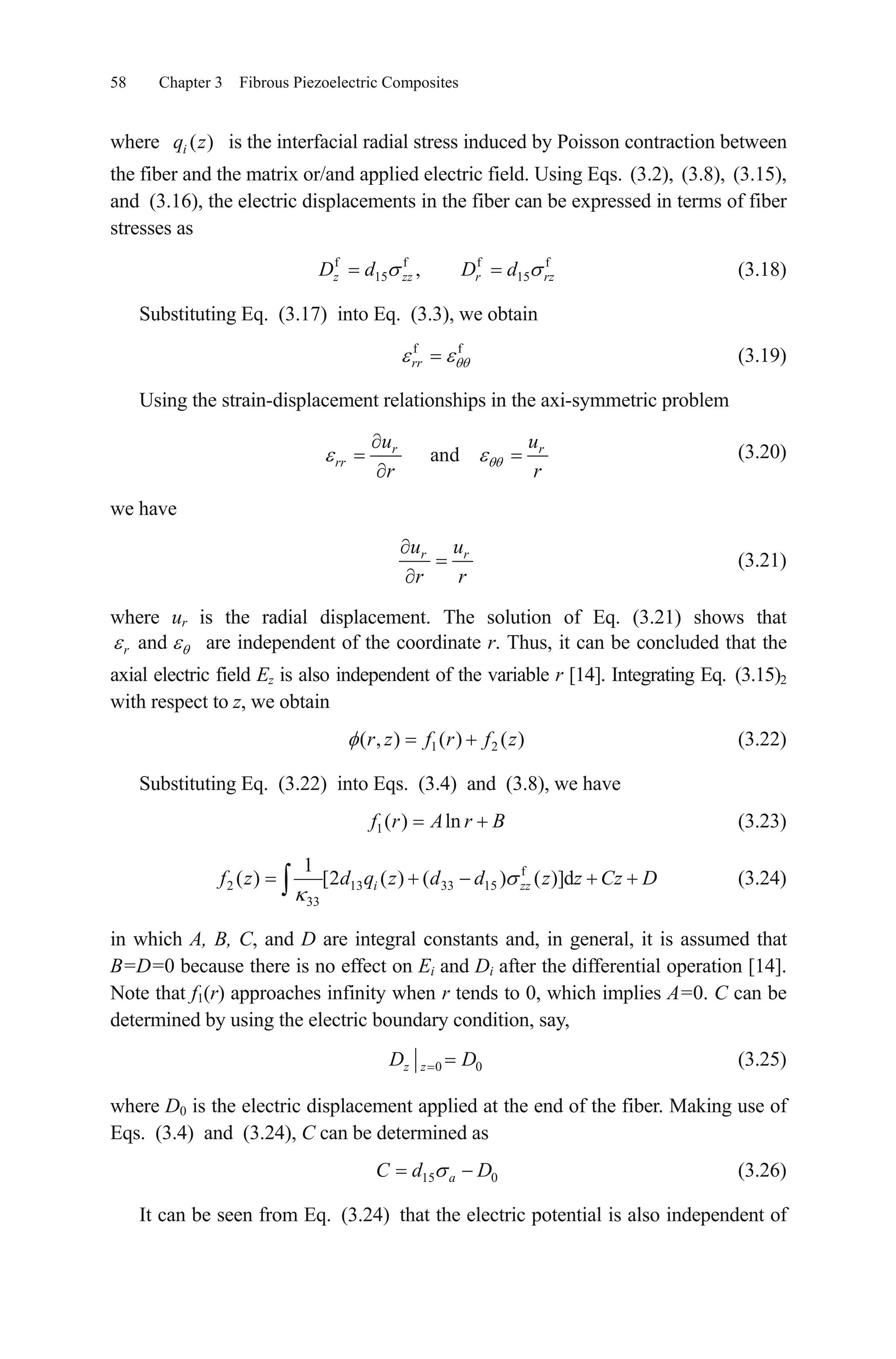 58 Chapter 3 Fibrous Piezoelectric Composites
where is the interfacial radial stress induced by Poisson contraction between
the fiber and the matrix or/and applied electric field. Using Eqs.
( )iq z
(3.2), (3.8), (3.15),
and (3.16), the electric displacements in the fiber can be expressed in terms of fiber
stresses as
f f f
15 15, f
z zz r rzD d D d (3.18)
Substituting Eq. (3.17) into Eq. (3.3), we obtain
(3.19)f f
rr
Using the strain-displacement relationships in the axi-symmetric problem
andr r
rr
u u
r r
(3.20)
we have
r ru u
r r
(3.21)
where ur is the radial displacement. The solution of Eq. (3.21) shows that
are independent of the coordinate r. Thus, it can be concluded that the
axial electric field Ez is also independent of the variable r [14]. Integrating Eq.
andr
(3.15)2
with respect to z, we obtain
1 2( , ) ( ) ( )r z f r f z (3.22)
Substituting Eq. (3.22) into Eqs. (3.4) and (3.8), we have
1( ) lnf r A r B (3.23)
f
2 13 33 15
33
1
( ) [2 ( ) ( ) ( )]di zzf z d q z d d z z Cz D (3.24)
in which A, B, C, and D are integral constants and, in general, it is assumed that
B=D=0 because there is no effect on Ei and Di after the differential operation [14].
Note that f1(r) approaches infinity when r tends to 0, which implies A=0. C can be
determined by using the electric boundary condition, say,
0z zD 0D (3.25)
where D0 is the electric displacement applied at the end of the fiber. Making use of
Eqs. (3.4) and (3.24), C can be determined as
(3.26)15 0aC d D
It can be seen from Eq. (3.24) that the electric potential is also independent of
 