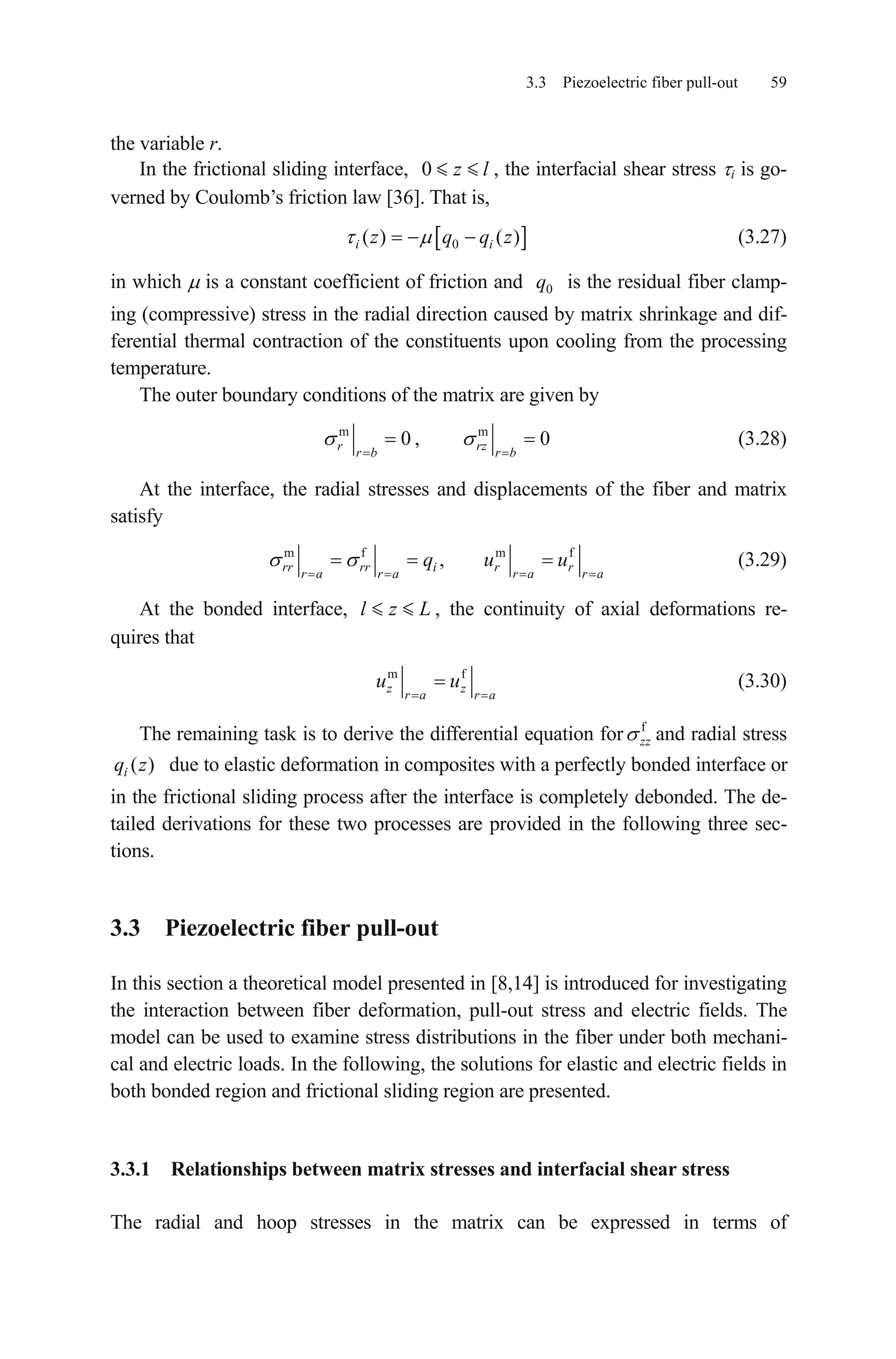 3.3 Piezoelectric fiber pull-out 59
the variable r.
In the frictional sliding interface, , the interfacial shear stress i is go-
verned by Coulomb’s friction law [36]. That is,
0 z l
0( ) ( )i z q qi z (3.27)
in which is a constant coefficient of friction and is the residual fiber clamp-
ing (compressive) stress in the radial direction caused by matrix shrinkage and dif-
ferential thermal contraction of the constituents upon cooling from the processing
temperature.
0q
The outer boundary conditions of the matrix are given by
m
0r
r b
, m
0rz
r b
(3.28)
At the interface, the radial stresses and displacements of the fiber and matrix
satisfy
m f m f
,rr rr i r r
r a r a r a r a
q u u (3.29)
At the bonded interface, , the continuity of axial deformations re-
quires that
l z L
m f
z z
r a r a
u u (3.30)
The remaining task is to derive the differential equation for f
zz and radial stress
due to elastic deformation in composites with a perfectly bonded interface or
in the frictional sliding process after the interface is completely debonded. The de-
tailed derivations for these two processes are provided in the following three sec-
tions.
( )iq z
3.3 Piezoelectric fiber pull-out
In this section a theoretical model presented in [8,14] is introduced for investigating
the interaction between fiber deformation, pull-out stress and electric fields. The
model can be used to examine stress distributions in the fiber under both mechani-
cal and electric loads. In the following, the solutions for elastic and electric fields in
both bonded region and frictional sliding region are presented.
3.3.1 Relationships between matrix stresses and interfacial shear stress
The radial and hoop stresses in the matrix can be expressed in terms of
 