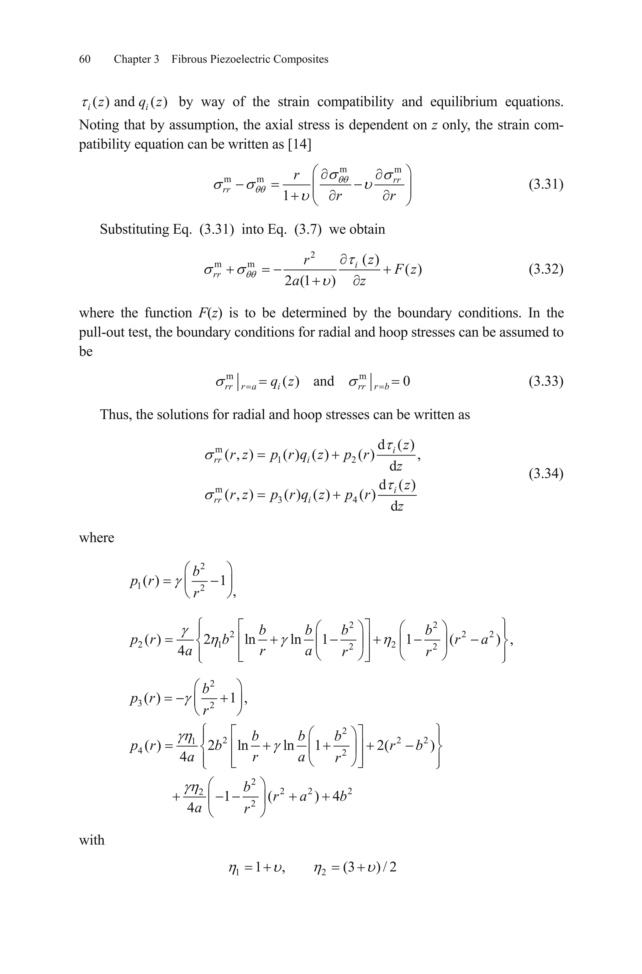 60 Chapter 3 Fibrous Piezoelectric Composites
( ) and ( )i iz q z by way of the strain compatibility and equilibrium equations.
Noting that by assumption, the axial stress is dependent on z only, the strain com-
patibility equation can be written as [14]
m m
m m
1
rr
rr
r
r r
(3.31)
Substituting Eq. (3.31) into Eq. (3.7) we obtain
2
m m ( )
( )
2 (1 )
i
rr
zr
F z
a z
(3.32)
where the function F(z) is to be determined by the boundary conditions. In the
pull-out test, the boundary conditions for radial and hoop stresses can be assumed to
be
m
( ) and 0rr r a i rr r bq z m
(3.33)
Thus, the solutions for radial and hoop stresses can be written as
m
1 2
m
3 4
d ( )
( , ) ( ) ( ) ( ) ,
d
d ( )
( , ) ( ) ( ) ( )
d
i
rr i
i
rr i
z
r z p r q z p r
z
z
r z p r q z p r
z
(3.34)
where
2
1 2
( ) 1
b
p r
r ,
2 2
2 2
2 1 22 2
( ) 2 ln ln 1 1 ( ) ,
4
b b b b
p r b r a
a r a r r
2
2
3 2
2
2 21
4 2
2
2 2 22
2
( ) 1 ,
( ) 2 ln ln 1 2( )
4
1 ( ) 4
4
b
p r
r
b b b
p r b r b
a r a r
b
r a b
a r
2
with
1 21 , (3 )/ 2
 