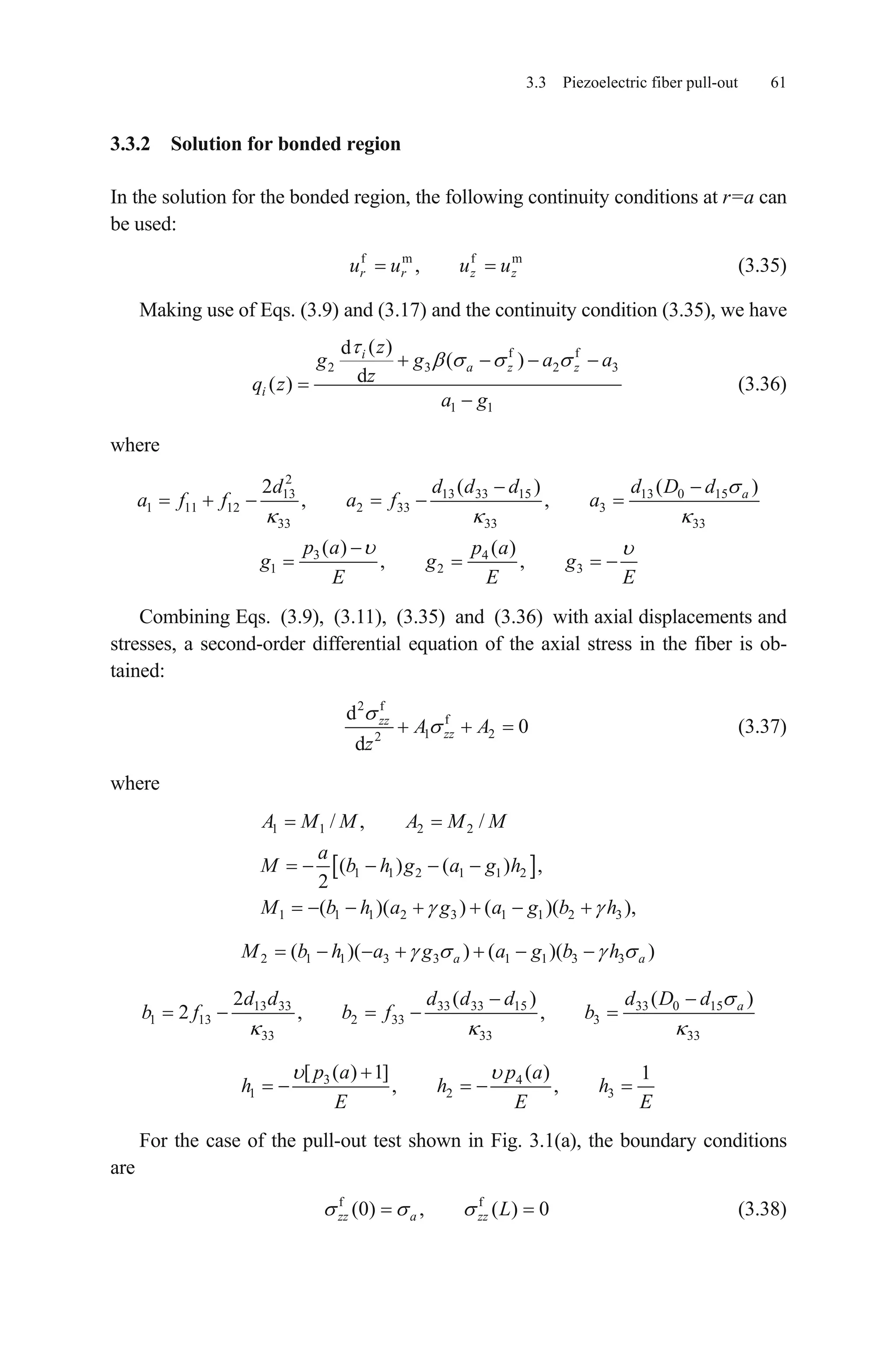 3.3 Piezoelectric fiber pull-out 61
3.3.2 Solution for bonded region
In the solution for the bonded region, the following continuity conditions at r=a can
be used:
(3.35)f m f
,r r z zu u u um
Making use of Eqs. (3.9) and (3.17) and the continuity condition (3.35), we have
f f
2 3 2
1 1
( )d
( )
d( )
i
a z z
i
z
3g g a
zq z
a g
a
(3.36)
where
2
13 13 33 15 13 0 15
1 11 12 2 33 3
33 33 33
3 4
1 2 3
2 ( ) (
, ,
( ) ( )
, ,
ad d d d d D
a f f a f a
p a p a
g g g
E E E
)d
Combining Eqs. (3.9), (3.11), (3.35) and (3.36) with axial displacements and
stresses, a second-order differential equation of the axial stress in the fiber is ob-
tained:
2 f
f
1 22
d
0
d
zz
zzA A
z
(3.37)
where
1 1 2 2
1 1 2 1 1 2
1 1 1 2 3 1 1 2 3
/ , /
( ) ( ) ,
2
( )( ) ( )(
A M M A M M
a
M b h g a g h
),M b h a g a g b h
2 1 1 3 3 1 1 3 3( )( ) ( )(a aM b h a g a g b h )
13 33 33 33 15 33 0 15
1 13 2 33 3
33 33 33
2 ( ) (
2 , , ad d d d d d D d
b f b f b
)
3 4
1 2
[ ( ) 1] ( ) 1
, ,
p a p a
h h
E E
3h
E
For the case of the pull-out test shown in Fig. 3.1(a), the boundary conditions
are
(3.38)f f
(0) , ( ) 0zz a zz L
 