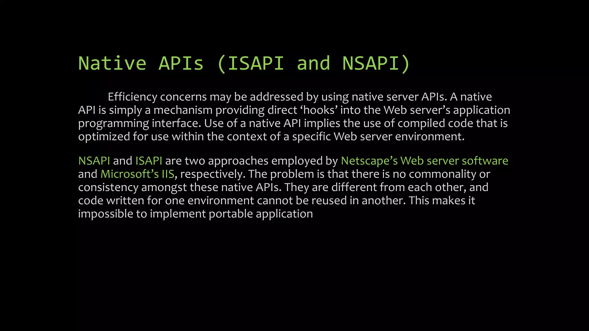 Native APIs (ISAPI and NSAPI)
Efficiency concerns may be addressed by using native server APIs. A native
API is simply a mechanism providing direct ‘hooks’ into the Web server’s application
programming interface. Use of a native API implies the use of compiled code that is
optimized for use within the context of a specific Web server environment.
NSAPI and ISAPI are two approaches employed by Netscape’s Web server software
and Microsoft’s IIS, respectively. The problem is that there is no commonality or
consistency amongst these native APIs. They are different from each other, and
code written for one environment cannot be reused in another. This makes it
impossible to implement portable application
 