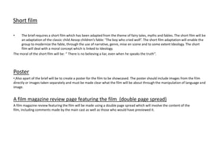 Short film

•    The brief requires a short film which has been adapted from the theme of fairy tales, myths and fables. The short film will be
     an adaptation of the classic child Aesop children’s fable: ‘The boy who cried wolf’. The short film adaptation will enable the
     group to modernize the fable, through the use of narrative, genre, mise en scene and to some extent Ideology. The short
     film will deal with a moral concept which is linked to Ideology.
The moral of the short film will be: ‘’ There is no believing a liar, even when he speaks the truth’’.




Poster
• Also apart of the brief will be to create a poster for the film to be showcased. The poster should include images from the film
directly or images taken separately and must be made clear what the film will be about through the manipulation of language and
image.


A film magazine review page featuring the film (double page spread)
A film magazine review featuring the film will be made using a double page spread which will involve the content of the
film, including comments made by the main cast as well as those who would have previewed it.
 