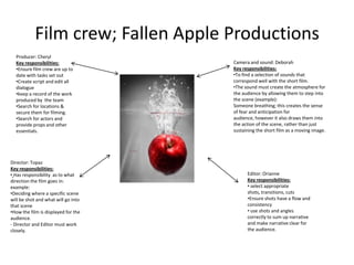 Film crew; Fallen Apple Productions
  Producer: Cheryl
  Key responsibilities:              Camera and sound: Deborah
  •Ensure film crew are up to        Key responsibilities:
  date with tasks set out            •To find a selection of sounds that
  •Create script and edit all        correspond well with the short film.
  dialogue                           •The sound must create the atmosphere for
  •keep a record of the work         the audience by allowing them to step into
  produced by the team               the scene (example):
  •Search for locations &            Someone breathing; this creates the sense
  secure them for filming.           of fear and anticipation for
  •Search for actors and             audience, however it also draws them into
  provide props and other            the action of the scene, rather than just
  essentials.                        sustaining the short film as a moving image.




Director: Topaz
Key responsibilities:
• Has responsibility as to what            Editor: Orianne
direction the film goes in:                Key responsibilities:
example:                                   • select appropriate
•Deciding where a specific scene           shots, transitions, cuts
will be shot and what will go into         •Ensure shots have a flow and
that scene                                 consistency
•How the film is displayed for the         • use shots and angles
audience.                                  correctly to sum up narrative
- Director and Editor must work            and make narrative clear for
closely.                                   the audience.
 