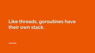 Like threads, goroutines have
their own stack.
 