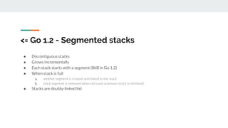 <= Go 1.2 - Segmented stacks
● Discontiguous stacks
● Grows incrementally
● Each stack starts with a segment (8kB in Go 1.2)
● When stack is full
a. another segment is created and linked to the stack
b. stack segment is removed when not used anymore (stack is shrinked)
● Stacks are doubly-linked list
 