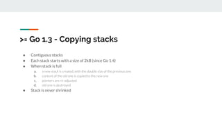 >= Go 1.3 - Copying stacks
● Contiguous stacks
● Each stack starts with a size of 2kB (since Go 1.4)
● When stack is full
a. a new stack is created, with the double size of the previous one
b. content of the old one is copied to the new one
c. pointers are re-adjusted
d. old one is destroyed
● Stack is never shrinked
 