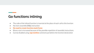 Go functions inlining
● The code of the inlined function is inserted at the place of each call to this function
● No more assembly CALL instruction
● No need to create function stack frame
● Binary size is increased because of the possible repetition of assembly instructions
● Can be disabled using //go:noinline comment just before the function declaration
 