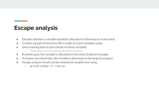 Escape analysis
● Decides whether a variable should be allocated on the heap or on the stack
● Creates a graph of function calls in order to track variables scope
● Uses tracking data to pass checks on those variables
○ Those checks are not explicitly detailed in Go specs
● If checks pass, the variable is allocated on the stack (it doesn’t escape)
● If at least one check fails, the variable is allocated on the heap (it escapes)
● Escape analysis results can be checked at compile time using
○ go build -gcflags '-m' ./main.go
 