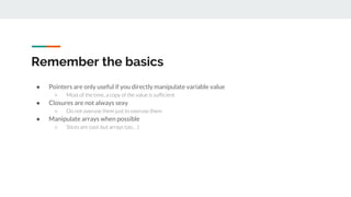 Remember the basics
● Pointers are only useful if you directly manipulate variable value
○ Most of the time, a copy of the value is sufficient
● Closures are not always sexy
○ Do not overuse them just to overuse them
● Manipulate arrays when possible
○ Slices are cool, but arrays too... :)
 
