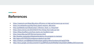 References
● https://segment.com/blog/allocation-efficiency-in-high-performance-go-services/
● https://en.wikipedia.org/wiki/Stack-based_memory_allocation
● http://gribblelab.org/CBootCamp/7_Memory_Stack_vs_Heap.html
● https://dave.cheney.net/2014/06/07/five-things-that-make-go-fast
● https://blog.cloudflare.com/how-stacks-are-handled-in-go/
● http://www.tldp.org/LDP/tlk/mm/memory.html
● http://duartes.org/gustavo/blog/post/anatomy-of-a-program-in-memory/
● http://agis.io/2014/03/25/contiguous-stacks-in-go.html
● https://medium.com/@felipedutratine/does-golang-inline-functions-b41ee2d743fa
● https://docs.google.com/document/d/1CxgUBPlx9iJzkz9JWkb6tIpTe5q32QDmz8l0BouG0Cw/preview
 