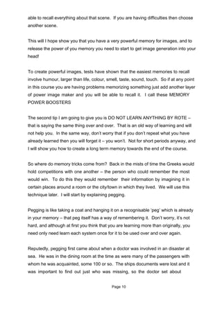 able to recall everything about that scene. If you are having difficulties then choose
another scene.


This will I hope show you that you have a very powerful memory for images, and to
release the power of you memory you need to start to get image generation into your
head!


To create powerful images, tests have shown that the easiest memories to recall
involve humour, larger than life, colour, smell, taste, sound, touch. So if at any point
in this course you are having problems memorizing something just add another layer
of power image maker and you will be able to recall it. I call these MEMORY
POWER BOOSTERS


The second tip I am going to give you is DO NOT LEARN ANYTHING BY ROTE –
that is saying the same thing over and over. That is an old way of learning and will
not help you. In the same way, don’t worry that if you don’t repeat what you have
already learned then you will forget it – you won’t. Not for short periods anyway, and
I will show you how to create a long term memory towards the end of the course.


So where do memory tricks come from? Back in the mists of time the Greeks would
hold competitions with one another – the person who could remember the most
would win. To do this they would remember their information by imagining it in
certain places around a room or the city/town in which they lived. We will use this
technique later. I will start by explaining pegging.


Pegging is like taking a coat and hanging it on a recognisable ‘peg’ which is already
in your memory – that peg itself has a way of remembering it. Don’t worry, it’s not
hard, and although at first you think that you are learning more than originally, you
need only need learn each system once for it to be used over and over again.


Reputedly, pegging first came about when a doctor was involved in an disaster at
sea. He was in the dining room at the time as were many of the passengers with
whom he was acquainted, some 100 or so. The ships documents were lost and it
was important to find out just who was missing, so the doctor set about


                                            Page 10
 