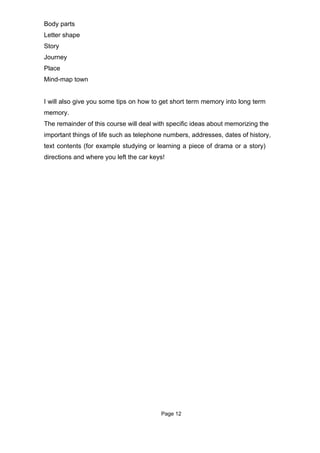 Body parts
Letter shape
Story
Journey
Place
Mind-map town


I will also give you some tips on how to get short term memory into long term
memory.
The remainder of this course will deal with specific ideas about memorizing the
important things of life such as telephone numbers, addresses, dates of history,
text contents (for example studying or learning a piece of drama or a story)
directions and where you left the car keys!




                                         Page 12
 